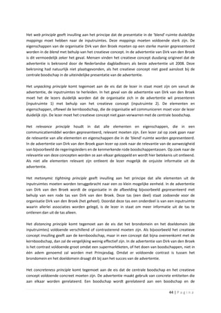 Het web principle geeft invulling aan het principe dat de presentatie in de ‘blend’-ruimte duidelijke
mappings moet hebben naar de inputruimtes. Deze mappings moeten voldoende sterk zijn. De
eigenschappen van de organisatie Dirk van den Broek moeten op een sterke manier gepresenteerd
worden in de blend met behulp van het creatieve concept. In de advertentie van Dirk van den Broek
is dit vermoedelijk zeker het geval. Mensen vinden het creatieve concept dusdanig origineel dat de
advertentie is bekroond door de Nederlandse dagbladlezers als beste advertentie uit 2008. Deze
bekroning had natuurlijk niet plaatsgevonden, als het creatieve concept niet goed aansloot bij de
centrale boodschap in de uiteindelijke presentatie van de advertentie.

Het unpacking principle komt tegemoet aan de eis dat de lezer in staat moet zijn om vanuit de
advertentie, de inputruimtes te herleiden. In het geval van de advertentie van Dirk van den Broek
moet het de lezers duidelijk worden dat de organisatie zich in de advertentie wil presenteren
(inputruimte 1) met behulp van het creatieve concept (inputruimte 2). De elementen en
eigenschappen, oftewel de kernboodschap, die de organisatie wil communiceren moet voor de lezer
duidelijk zijn. De lezer moet het creatieve concept niet gaan verwarren met de centrale boodschap.

Het relevance principle houdt in dat alle elementen en eigenschappen, die in een
communicatiemiddel worden gepresenteerd, relevant moeten zijn. Een lezer zal op zoek gaan naar
de relevantie van alle elementen en eigenschappen die in de ‘blend’-ruimte worden gepresenteerd.
In de advertentie van Dirk van den Broek gaan lezer op zoek naar de relevantie van de aanwezigheid
van bijvoorbeeld de regeringsleiders en de kenmerkende rode boodschappentassen. Op zoek naar de
relevantie van deze concepten worden ze aan elkaar gekoppeld en wordt hier betekenis uit ontleend.
Als niet alle elementen relevant zijn ontleent de lezer mogelijk de onjuiste informatie uit de
advertentie.

Het metonymic tightning principle geeft invulling aan het principe dat alle elementen uit de
inputruimtes moeten worden teruggebracht naar een zo klein mogelijke eenheid. In de advertentie
van Dirk van den Broek wordt de organisatie in de afbeelding bijvoorbeeld gepresenteerd met
behulp van een rode tas van Dirk van den Broek. Deze tas (een deel) staat zodoende voor de
organisatie Dirk van den Broek (het geheel). Doordat deze tas een onderdeel is van een inputruimte
waarin allerlei associaties worden gelegd, is de lezer in staat om meer informatie uit de tas te
ontlenen dan uit de tas alleen.

Het distancing principle komt tegemoet aan de eis dat het brondomein en het doeldomein (de
inputruimtes) voldoende verschillend of contrasterend moeten zijn. Als bijvoorbeeld het creatieve
concept invulling geeft aan de kernboodschap, maar in een concept dat bijna overeenkomt met de
kernboodschap, dan zal de vergelijking weinig effectief zijn. In de advertentie van Dirk van den Broek
is het contrast voldoende groot omdat een supermarktketen, of het doen van boodschappen, niet in
één adem genoemd zal worden met Prinsjesdag. Omdat er voldoende contrast is tussen het
brondomein en het doeldomein draagt dit bij aan het succes van de advertentie.

Het concreteness principle komt tegemoet aan de eis dat de centrale boodschap en het creatieve
concept voldoende concreet moeten zijn. De advertentie maakt gebruik van concrete entiteiten die
aan elkaar worden gerelateerd. Een boodschap wordt gerelateerd aan een boodschap en de

                                                                                      44 | P a g i n a
 