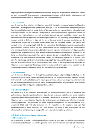 regeringsleiders worden gerelateerd aan consumenten. Aangezien de advertentie is bekroond vinden
de lezer vermoedelijk deze concepten en associaties vrij concreet en leidt dit niet tot problemen bij
het ontlenen van betekenis uit de advertentie van Dirk van den Broek.

4.1.5.2 IJkpunten
Aan de hand van deze principes zijn ijkpunten opgesteld. Hier zullen een aantal als voorbeeld worden
besproken. De overige ijkpunten zijn te vinden in bijlage 3. Aan de hand van het integration principle
kunnen ontwikkelaars zich de vraag stellen of de advertentie een representatieve integratie bevat
van eigenschappen van het creatieve concept met de kernboodschap van de organisatie, oftewel: of
een set van eigenschappen van het creatieve concept op een duidelijke manier aan de
kernboodschap van de organisatie kan worden gerelateerd. Bij het unpacking principle kan de vraag
worden gesteld of de lezer in staat zal zijn om in de advertentie de centrale boodschap van de
adverterende organisatie te kunnen onderscheiden van het creatieve concept. Het ijkpunt dat
aansluit bij het relevance principle luidt dat alle elementen, die in het communicatiemiddel worden
gepresenteerd, relevant moeten zijn voor de kernboodschap die de organisatie wil communiceren
met behulp van het creatieve concept. Bij het metonymic tightning principle kan het ijkpunt worden
opgesteld dat de kernboodschap moet worden vertaald door een zo klein mogelijke eenheid. Aan de
hand van het distancing principle kan worden gesteld dat de kernboodschap van de organisatie
voldoende moet verschillen van het creatieve concept om de vergelijking effectief te kunnen laten
zijn. Tot slot kan op grond van het concreteness principle de vraag worden gesteld of het creatieve
concept de kernboodschap van de organisatie concreter maakt of dat deze het abstracter maakt. De
ijkpunten vormen input voor het analyse-instrument, dat wordt ontworpen om de kwaliteit van de
afstemming van het creatieve concept op de centrale boodschap te bewaken.

4.1.6 Resumerend
Aan de hand van de analyses van de corporate advertisements, die uitgevoerd zijn met behulp van de
theoretische noties uit de conceptuele integratie-theorie, zijn ijkpunten opgesteld voor een analyse-
instrument. De analyses hebben daarbij inzicht gegeven in de opbouw van corporate advertisements
en hoe publieksgroepen in staat zijn om hieruit betekenis te ontlenen. De ijkpunten uit deze analyses
worden aangevuld met ijkpunten uit bestaande modellen.

4.2 Literatuurstudie
De tweede stap in het onderzoek was het doen van een literatuurstudie, om de in de eerste stap
geformuleerde ijkpunten aan te vullen met ijkpunten uit bestaande modellen. Een aantal modellen
zijn hierbij gehanteerd om ijkpunten uit te zuiveren. Deze studie is uitgevoerd in bijlage 4. Sommige
ijkpunten waren verwant aan de ijkpunten die uit de analyses van de corporate advertisements naar
voren zijn gekomen. Deze ijkpunten zijn zoveel mogelijk samengevoegd. Na de interviewfase in dit
onderzoek blijkt dat niet alle ijkpunten uit de modellen in de creatieve fase van het
ontwikkelingsproces even bruikbaar zijn. Deze punten zijn meer in een briefingsfase of een
afrondingsfase van toepassing. In paragraaf 4.4. en 4.5 wordt hier op terug gekomen.

4.3 Analyse-instrument voor interviews
4.3.1 Concept versie
De ijkpunten die in studie 1 en 2 zijn geformuleerd vormen de input voor een analyse-instrument dat
door reclameontwikkelaars kan worden gebruikt bij het ontwikkelen van corporate advertisements.

                                                                                      45 | P a g i n a
 