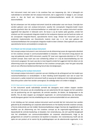 Het instrument moet met name in de creatieve fase van toepassing zijn. Het is belangrijk om
nadrukkelijk te vermelden dat het analyse-instrument, dat is opgenomen in bijlage 5, een concept
versie is. Aan de hand van interviews met reclameontwikkelaars wordt dit instrument
doorontwikkeld.

Bij het ontwerpen van het analyse-instrument stond de onderzoeker voor een keuze. Enerzijds kon
worden gekozen voor een analyse-instrument, waarbij het conceptuele integratie-model moest
worden geschetst door de reclameontwikkelaar en anderzijds kon een analyse-instrument worden
opgesteld met ijkpunten in tekstuele vorm. De keuze is op de laatste optie gevallen, omdat het
schetsen van het conceptuele integratie-model en het analyseren daarvan aan de hand van noties uit
de conceptuele integratie-theorie, specialistische kennis vergt. Omdat het instrument juist een
praktische implementatie van theoretische materie moet zijn, is er niet voor gekozen om
reclameontwikkelaars het conceptuele integratie-model te laten schetsen. Deze opdracht zou zonder
specialistische kennis vermoedelijk te complex zijn.

4.3.2 Naam van het concept analyse-instrument
Het concept analyse-instrument is een instrument om de afstemming tussen de organisatie-identiteit
en het creatieve concept in communicatiemiddelen te bewaken. Het instrument droeg daarom de
nog niet-pakkende naam OICC-instrument, waarbij ‘OI’ staat voor organisatie-identiteit en ‘CC’ voor
creatief concept. Deze naam was voor verbetering vatbaar en is bij de doorontwikkeling van het
instrument aangepast. De naam was des te meer beperkt omdat het suggereert dat het alleen om de
afstemming tussen de organisatie-identiteit en het creatieve concept gaat, maar het gaat natuurlijk
ook om een effectieve betekenisontlening hieruit door de doelgroepen.

4.3.3 Inleiding op het analyse-instrument
Het concept analyse-instrument is voorzien van een inleiding om de achtergrond van het model voor
reclameontwikkelaars te verduidelijken. In deze inleiding wordt besproken voor wie en waar het
instrument is, welke insteek het instrument heeft en waarop de indeling van het model gebaseerd is.
Deze drie punten zullen hier worden samengevat. De volledige tekst is te vinden in bijlage 5.

4.3.3.1 Voor wie en waarvoor is het concept analyse-instrument?
In het instrument wordt nadrukkelijk vermeld dat doorgaans eerst andere stappen worden
doorlopen in het proces van de ontwikkeling van een advertentie Dit zijn stappen als het vaststellen
van de positionering van de organisatie, de centrale waarden, de doelen, de doelgroepen en de
belofte. Pas als deze stappen op strategisch organisatie- en communicatieniveau zijn doorlopen,
wordt doorgaans gestart met de ontwikkeling van een communicatiemiddel als een advertentie.

In de inleiding van het concept analyse-instrument werd vermeld dat het instrument kan worden
gebruikt bij de ontwikkeling van corporate advertisements en het daarbij horende creatieve concept,
of bij de eindcontrole van het middel. Reclameontwikkelaars krijgen hiermee de mogelijkheid om de
kwaliteit van de afstemming van het creatieve concept op de organisatie-eigenschappen, als
bijvoorbeeld de centrale boodschap, te bewaken. Een reclamebureau, die zich specifiek bezighoudt
met het ontwikkelen van communicatiemiddelen als corporate advertisements, krijgt zo de
gelegenheid om zichzelf te controleren de kwaliteit te bewaken. Een reclamebureau heeft ook de
optie om een pretest uit te voeren bij de publieksgroepen van de adverterende organisatie. In de

                                                                                    46 | P a g i n a
 