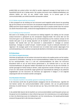 praktijk blijkt een pretest echter niet altijd te worden uitgevoerd vanwege de hoge kosten en de
hoeveelheid tijd die het in beslag neemt. Het analyse-instrument moet middelenontwikkelaars een
uitkomst bieden om toch, op een relatief snelle manier, na te kunnen gaan of het
communicatiemiddel, aan enkele essentiële voorwaarden voldoet.

4.3.3.2 Welke insteek heeft het instrument?
In deze paragraaf van de inleiding van het instrument werd toegelicht welke theorie ten grondslag
ligt aan het ontwerp van het instrument. De conceptuele integratie-theorie van Fauconnier en Turner
(2002) werd hier basaal toegelicht. Deze toelichting moet niet te complex worden door het noemen
van allerlei theoretische noties, omdat dit de toegankelijkheid van het instrument niet bevordert.

4.3.3.3 Indeling van het instrument
Ook werd in de inleiding van het instrument de indeling toegelicht. De indeling van het concept
analyse-instrument is gebaseerd op het conceptuele integratie-model. Het eerste deel van het
instrument gaat in op de afstemming van de centrale boodschap op het creatieve concept en het
tweede deel gaat in op de overige ijkpunten om de kwaliteit van corporate advertisements te
bewaken. Het tweede deel van het instrument is onderverdeeld in: ‘strategie en centrale
boodschap’, ‘strategie en creatief concept’, ‘creatief concept’, ‘visuele en tekstuele elementen’ en
‘algemeen’. De strategie speelt in het instrument een rol omdat moet worden afgevraagd of de
centrale boodschap en het creatieve concept bij de identiteit en het beleid van een organisatie past.

4.4 Interviews
4.4.1 Doel en aanpak interviews
Interviews zijn gehouden om het analyse-instrument de sterke en de zwakke punten van het analyse-
instrument te achterhalen. Sommige van de reclameontwikkelaars hebben het instrument gebruikt
bij hun werkzaamheden, maar er is ook een reclameontwikkelaar die alleen het instrument
bestudeerd heeft en aan de hand hiervan geïnterviewd is. De methode komt er op neer dat
reclameontwikkelaars de ijkpunten hebben beoordeeld aan de hand van de plus-min-methode. Ze
werden gevraagd om hierbij hardop te denken, zodat argumenten worden verkregen voor een plus
of een min. Ook werden aanvullende vragen gesteld over bijvoorbeeld de indeling en de praktische
mogelijkheden van het instrument. De interviews zijn opgenomen in bijlage 6. In de volgende
subparagraaf zullen de resultaten worden samengevat.

4.4.2 Resultaten interviews
4.4.2.1 Bewaken kwaliteit in de praktijk: gevoel en onderlinge afstemming
In de interviews wordt door de geïnterviewden aangegeven dat de reclamebureaus eigenlijk niet
met klanten werken die communicatiemiddelen willen pretesten. Eén van de geïnterviewden
(interview 2) vertelt hierover: “Er moet ook tijd voor zijn. Tijd, ja het klinkt cliché, maar tijd is ook
geld”.

In de praktijk blijkt daarom dat de kwaliteit van communicatiemiddelen wordt bewaakt op basis van
het gevoel van de ontwikkelaar en door afstemming tussen het reclamebureau en de opdrachtgever
en door de afstemming tussen de medewerkers van het reclamebureau. De tweede geïnterviewde
verwoord het gevoel dat in alle interviews terug komt:


                                                                                         47 | P a g i n a
 