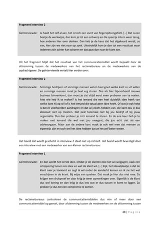 Fragment interview 2

Geïnterviewde: Je haalt het zelf al aan, het is toch een soort van fingerspitzengefühl. […] Dat is een
               beetje de werkwijze, dan kom je tot een ontwerp en die speel je intern weer terug,
               hoe anderen hier over denken. Dan heb je de kans dat het afgekeurd wordt, zo
               van, hier zijn we niet naar op zoek. Uiteindelijk kom je dan tot een resultaat waar
               iedereen zich achter kan scharen en dat gaat dan naar de klant toe.



Uit het fragment blijkt dat het resultaat van het communicatiemiddel wordt bepaald door de
afstemming tussen de medewerkers van het reclamebureau en de medewerkers van de
opdrachtgever. De geïnterviewde vertelt hier verder over:

Fragment interview 2

Geïnterviewde: Sommige bedrijven of sommige mensen weten heel goed welke kant ze uit willen
               en sommige mensen moet je heel erg sturen. Dus als hier bijvoorbeeld nieuwe
               business binnenkomt, dan moet je dat altijd eerst even proberen aan te voelen.
               Met wie heb ik te maken? Is het iemand die een heel duidelijk idee heeft van
               welke kant hij op wil of is het iemand die totaal geen idee heeft. Of wat je ook hebt
               is dat ze voorbeelden aandragen en dat wij zoiets hebben van, die kant zou je dus
               absoluut niet op moeten. Dat past helemaal niet bij jou bedrijf of bij jouw
               organisatie. Dus dan probeer je zo’n iemand te sturen. En de ene keer heb je te
               maken met iemand die wel met jou meegaat, die jou echt ziet als een
               adviesorgaan. Maar aan de andere kant maak je ook wel mee dat mensen zo
               eigenwijs zijn en toch wel het idee hebben dat ze het zelf beter weten.



Het beeld dat wordt geschetst in interview 2 staat niet op zichzelf. Het beeld wordt bevestigd door
een interview met een medewerker van een kleiner reclamebureau:

Fragment interview 1

Geïnterviewde: En dan wordt het eerste idee, omdat je de klanten ook niet wil wegjagen, vaak een
               schippering tussen ons idee en wat de klant wil. […] Kijk, het ideaalplaatje is dat de
               klant naar je toekomt en zegt ik wil onder de aandacht komen en ik zie het wel
               verschijnen in de krant. Bij wijze van spreken. Dat maak je hier dus niet mee. Ze
               krijgen een drukproef en daar krijg je weer opmerkingen over. Eigenlijk is de klant
               dus wel koning en dan krijg je dus iets wat er dus tussen in komt te liggen. Zo
               probeer je dus tot een compromis te komen.



De reclamebureaus controleren de communicatiemiddelen dus min of meer door een
communicatiemiddel op gevoel, door afstemming tussen de medewerkers en de afstemming tussen

                                                                                       48 | P a g i n a
 