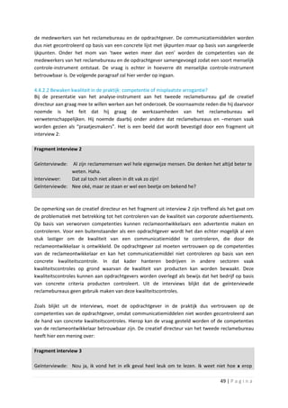 de medewerkers van het reclamebureau en de opdrachtgever. De communicatiemiddelen worden
dus niet gecontroleerd op basis van een concrete lijst met ijkpunten maar op basis van aangeleerde
ijkpunten. Onder het mom van ‘twee weten meer dan een’ worden de competenties van de
medewerkers van het reclamebureau en de opdrachtgever samengevoegd zodat een soort menselijk
controle-instrument ontstaat. De vraag is echter in hoeverre dit menselijke controle-instrument
betrouwbaar is. De volgende paragraaf zal hier verder op ingaan.

4.4.2.2 Bewaken kwaliteit in de praktijk: competentie of misplaatste arrogantie?
Bij de presentatie van het analyse-instrument aan het tweede reclamebureau gaf de creatief
directeur aan graag mee te willen werken aan het onderzoek. De voornaamste reden die hij daarvoor
noemde is het feit dat hij graag de werkzaamheden van het reclamebureau wil
verwetenschappelijken. Hij noemde daarbij onder andere dat reclamebureaus en –mensen vaak
worden gezien als “praatjesmakers”. Het is een beeld dat wordt bevestigd door een fragment uit
interview 2:

Fragment interview 2

Geïnterviewde: Al zijn reclamemensen wel hele eigenwijze mensen. Die denken het altijd beter te
               weten. Haha.
Interviewer:   Dat zal toch niet alleen in dit vak zo zijn!
Geïnterviewde: Nee oké, maar ze staan er wel een beetje om bekend he?



De opmerking van de creatief directeur en het fragment uit interview 2 zijn treffend als het gaat om
de problematiek met betrekking tot het controleren van de kwaliteit van corporate advertisements.
Op basis van verworven competenties kunnen reclameontwikkelaars een advertentie maken en
controleren. Voor een buitenstaander als een opdrachtgever wordt het dan echter mogelijk al een
stuk lastiger om de kwaliteit van een communicatiemiddel te controleren, die door de
reclameontwikkelaar is ontwikkeld. De opdrachtgever zal moeten vertrouwen op de competenties
van de reclameontwikkelaar en kan het communicatiemiddel niet controleren op basis van een
concrete kwaliteitscontrole. In dat kader hanteren bedrijven in andere sectoren vaak
kwaliteitscontroles op grond waarvan de kwaliteit van producten kan worden bewaakt. Deze
kwaliteitscontroles kunnen aan opdrachtgevers worden overlegd als bewijs dat het bedrijf op basis
van concrete criteria producten controleert. Uit de interviews blijkt dat de geïnterviewde
reclamebureaus geen gebruik maken van deze kwaliteitscontroles.

Zoals blijkt uit de interviews, moet de opdrachtgever in de praktijk dus vertrouwen op de
competenties van de opdrachtgever, omdat communicatiemiddelen niet worden gecontroleerd aan
de hand van concrete kwaliteitscontroles. Hierop kan de vraag gesteld worden of de competenties
van de reclameontwikkelaar betrouwbaar zijn. De creatief directeur van het tweede reclamebureau
heeft hier een mening over:

Fragment interview 3

Geïnterviewde: Nou ja, ik vond het in elk geval heel leuk om te lezen. Ik weet niet hoe x erop

                                                                                    49 | P a g i n a
 