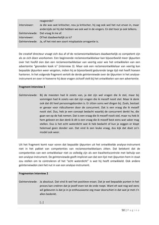 reageerde?
Interviewer:   Ja die was wat kritischer, nou ja kritischer, hij zag ook wel het nut ervan in, maar
               anderzijds zei hij dat hebben we ook wel in de vingers. En dat hoor je ook telkens.
Geïnterviewde: Dat vraag ik me af.
Interviewer:   Of het daadwerkelijk zo is?
Geïnterviewde: Ja, of het niet een soort misplaatste arrogantie is.



De creatief directeur vraagt zich dus af of de reclameontwikkelaars daadwerkelijk zo competent zijn
als ze zich doen voorkomen. Een beginnende reclameontwikkelaar kan bijvoorbeeld meer ijkpunten
over het hoofd zien dan een reclameontwikkelaar van veertig voor wie het ontwikkelen van een
advertentie “gesneden koek is” (interview 3). Maar ook een reclameontwikkelaar van veertig kan
bepaalde ijkpunten weer vergeten, indien hij ze bijvoorbeeld gedurende lange tijd niet heeft hoeven
hanteren. In het volgende fragment vertelt de derde geïnterviewde over de ijkpunten in het analyse-
instrument en over in hoeverre hij deze vragen zichzelf stelt bij het ontwikkelen van een advertentie.

Fragment interview 3

Geïnterviewde: Bij de meesten had ik zoiets van, ja dat zijn wel vragen die ik stel, maar bij
               sommigen had ik zoiets van dat zijn vragen die ik mezelf nooit stel. Maar ik denk
               ook dat dit heel persoonsgebonden is. Er zitten soms wel dingen bij. Zoals, bestaat
               er gevaar voor ridiculiseren door de concurrent. Dat is een vraag die ik mezelf
               nooit stel. Dus, heb je een concept bedacht waarbij de concurrent denkt he, die
               gaan we op de hak nemen. Dat is een vraag die ik mezelf nooit stel, maar nu heb ik
               hem gelezen en dan denk ik dit is een vraag die ik mezelf best eens wat vaker mag
               stellen. Dus is het echt waterdicht wat ik heb bedacht of kun je zeggen er klopt
               helemaal geen donder van. Dat vind ik een leuke vraag, dus kijk dat doet zo’n
               model ook weer.



Uit het fragment komt naar voren dat bepaalde ijkpunten uit het ontwikkelde analyse-instrument
niet in het pakket van competenties van reclameontwikkelaars zitten. Dat betekent dat de
competenties van een ontwikkelaar niet zo volledig zijn als een kwaliteitscontrole met behulp van
een analyse-instrument. De geïnterviewde geeft impliciet aan dat een lijst met ijkpunten hem in staat
zou stellen om te controleren of het “echt waterdicht” is wat hij heeft ontwikkeld. Ook andere
geïnterviewden zien het nut in van een analyse-instrument.

Fragmenten interview 2

Geïnterviewde: Ja absoluut. Dat vind ik wel het positieve eraan. Dat je wel bepaalde punten in het
               proces kan creëren dat je jezelf even tot de orde roept. Want eh wat nog wel eens
               wil gebeuren is dat je in je enthousiasme zeg maar doorschiet in dat wat je met z’n
               allen bedenkt.

                 […]

                                                                                      50 | P a g i n a
 