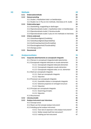 H3   Methode                                                                         22
     § 3.1   Onderzoeksmethode                                                       22
     § 3.2   Dataverzameling                                                         23
             3.2.1 Studie 1: Kwalitatieve tekst- en beeldanalyse                     23
             3.2.2 Studie 2 en 3: Plus-en-min methode, interviews en lit. studie     24
     § 3.3   Onderzoeksvragen                                                        24
             3.3.1 Doelstelling, vraagstelling en deelvragen                         24
             3.3.2 Operationalisatie studie 1: kwalitatieve tekst- en beeldanalyse   25
             3.3.3 Operationalisatie studie 2: literatuurstudie                      26
             3.3.4 Operationalisatie studie 3: plus-en-min methode en interviews     27
     § 3.4   Criteria onderzoek                                                      28
             3.4.1 Geloofwaardigheid (Credibility)                                   28
             3.4.2 Geloofwaardigheid (Dependability)                                 28
             3.4.3 Confirmeerbaarheid (Confirmability)                               29
             3.4.4 Overdraagbaarheid (Transferability)                               29
             3.4.5 Overige punten                                                    30
     § 3.5   Resumerend                                                              30

H4   Analyseresultaten                                                               31
     § 4.1   Corporate advertisements en conceptuele integratie                      31
             4.1.1 Patroon in conceptueel integratiemodel advertenties               31
             4.1.2 Conceptuele integratie tekstuele en visuele elementen             34
                      4.1.2.1 Conceptuele integratie tekstuele elementen             35
                      4.1.2.2 Conceptuele integratie visuele elementen               37
                      4.1.2.3 Conceptuele integratie tekst. en vis. elementen        38
             4.1.3 Doel van conceptuele integratie                                   39
                      4.1.3.1 Doel van conceptuele integratie                        39
                      4.1.3.2 IJkpunten                                              41
             4.1.4 Processen van conceptuele integratie                              41
                      4.1.4.1 Essentiële relaties in conceptuele integratie          41
                      4.1.4.2 Selective projection en emergent structure             42
                      4.1.4.3 IJkpunten                                              43
             4.1.5 Principes van conceptuele integratie                              43
                      4.1.5.1 Governing principles                                   42
                      4.1.5.2 IJkpunten                                              45
             4.1.6 Resumerend                                                        45
     § 4.2   Literatuurstudie                                                        45
     § 4.3   Analyse-instrument voor interviews                                      45
             4.3.1 Concept versie                                                    45
             4.3.2 Naam van het concept analyse-instrument                           46
             4.3.3 Inleiding op het analyse-instrument                               46
                      4.3.3.1 Voor wie en waarvoor is het analyse-instrument?        46
                      4.3.3.2 Welke insteek heeft het instrument?                    47
                      4.3.3.3 Indeling van het instrument                            47
 