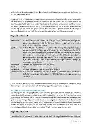 onder het ene samengevoegde ijkpunt. De noties zijn in de optiek van de reclameontwikkelaar per
slot van rekening hetzelfde.

Ook wordt in de interviews genoemd dat niet alle ijkpunten op alle advertenties van toepassing zijn.
Het ene ijkpunt is de ene keer meer van toepassing dan de andere. Het is daarom moeilijk om
ijkpunten uit de lijst te schrappen omdat deze in een andere situatie juist weer erg bruikbaar kunnen
zijn. Het is zodoende min of meer aan de reclameontwikkelaar zelf om te bepalen welke ijkpunten
van belang zijn. Dit wordt ook geconstateerd door een van de geïnterviewden in het volgende
fragment. De geïnterviewde geeft daarnaast aan dat volgens hem geen ijkpunten ontbreken.

Fragmenten interview 2

Interviewer:   Maar stel, er zou een selectie uit deze lijst komen, bijvoorbeeld een lijst met
               punten waar jij veel aan hebt, dus dat je een lijst met bijvoorbeeld zeven punten
               krijgt. Zou dat beter functioneren?
Geïnterviewde: Ik denk dat je moet gaan kijken van, maar dat is moeilijk natuurlijk denk ik, puur
               klantgericht. Bij de ene klant zul je de punten wel weer nodig hebben en bij de
               ander zul je weer andere punten nodig hebben. Dus het is eigenlijk heel moeilijk
               om een lijst te creëren van punten voor iedere klant dat dat totaal afdekt. Dat kan
               wel, maar dan krijg je dus een hele waslijst. Oké een paar punten vallen misschien
               af, maar die hele waslijst die is voor iedere klant wel toepasbaar. Dus dat zeg ik, er
               zitten nuanceverschillen in.
Interviewer:   En had je ook zoiets van, he ik mis wat ofzo?
Geïnterviewde: Nee
Interviewer:   Of had je zoiets van, ik vond het wel redelijk dekkend?
Geïnterviewde: Ja ik vond het wel redelijk dekkend ja. Alleen ja, het enige wat ik zou kunnen
               bedenken is dat je per klant nagaat van dit is de lijst met kernpunten, die van
               toepassing zijn.



Op de ijkpunten was buiten deze punten om weinig aan te merken. Het grootste kritiekpunt betrof
de indeling van het analyse-instrument. Hier zal de volgende subparagraaf op ingaan.

4.4.2.4 Verbeterpunt: indeling analyse-instrument
De indeling van het voorgelegde analyse-instrument is gebaseerd op het conceptuele integratie-
model. Deze indeling wordt in subparagraaf 4.3.3.3 toegelicht. Het eerste deel van het instrument
gaat in op de afstemming van de centrale boodschap op het creatieve concept en het tweede deel
gaat in op de overige ijkpunten om de kwaliteit van corporate advertisements te bewaken. Het
tweede deel van het instrument is weer verder onderverdeeld. De geïnterviewden hadden suggesties
met betrekking tot de indeling van het instrument, om het instrument te optimaliseren. Dit punt is
het meest gewichtige kritiekpunt dat twee geïnterviewden op het instrument leverden.

Fragmenten interview 2

Geïnterviewde: Ja, inderdaad. Dus dat vind ik er wel goed aan dat je met een soort ijkpunten gaat

                                                                                      53 | P a g i n a
 