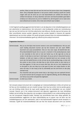 werken. Maar je moet dat niet aan het eind van het proces doen maar stapsgewijs
                 doen. Dat je bepaalde ijkpunten in het proces creëert waarbij je jezelf een aantal
                 vragen stelt aan de hand van zo’n lijst bijvoorbeeld van voldoet het hieraan of
                 voldoet het daaraan. En dat je daardoor ook weer wat beschouwelijker gaat kijken
                 omdat je zo in dat proces zit, je zit er middenin he, dat het goed is om er weer eens
                 even afstand van te nemen. Om er dan eens kritisch naar te kijken.



In het fragment wordt gesuggereerd dat het beter is om de ijkpunten in het ontwikkelingsproces van
een advertentie te implementeren. Het instrument is dan bruikbaarder omdat een reclamebureau
dan niet aan het eind van de rit de hele advertentie moet afkeuren. Bij elke stap van het proces, die
door verschillende mensen worden ingevuld, kan dan worden bepaald in hoeverre de coporate
advertisement aan de eisen voldoet. Dit wordt ook goed verwoord door de reclameontwikkelaar in
interview 3. De reclameontwikkelaar geeft zijn reflectie op het analyse-instrument.

Fragmenten interview 3

Geïnterviewde: Nou je zou het bijna mee kunnen nemen in een soort bedrijfsproces. Het zou een
               soort leading document kunnen zijn bij het invoeren van een soort KEMA-
               keurmerk voor jouw procesbeheer. Dat je er dus voor zorgt- elk bedrijf doet dat.
               Elk productiebedrijf bouwt iets en op een x moment in het productieproces staat
               er een mannetje en die ramt er met een hamer op, en die zegt oke nu kan je
               verder. En dat doen ze vier keer in dat traject. Zo zou je ook zo’n document kunnen
               bekijken. Je hebt een traject, je hebt een lopende band van een concept, en die
               komt dan het bedrijf binnen en die rolt dan bij de voorbereiding langs, en dan rolt
               die verder en dan zit die in de idee fase en dan rolt die verder en dan moet je er
               een klap opgeven. En dan zou je tussen elke fase, dan zet je er een inspecteur op
               en die geeft er dan een klap op en dan gaat hij weer een stukje draaien en dan
               weer een klap. En dan hoop je dat hij uiteindelijk aan het eind komt en dan plop
               stempel erop.
Interviewer:   Dus misschien ook wel op die manier dat je- dan krijg je dus een opdracht binnen
               en op het moment dat hij overgaat naar de volgende afdeling, dat die afdeling zegt
               van heb je al je punten wel goed bij nagelopen.
Geïnterviewde: Ja zeker ja ja. Zoiets



Het concept analyse-instrument dat is voorgelegd aan reclameontwikkelaars richtte zich primair op
de fase van het ontwikkelen van een creatief concept. Deze fase kan echter niet los worden gezien
van een briefing omdat hieruit de input wordt vergaard voor het ontwikkelen van een creatief
concept. Daarom zijn in het analyse-instrument ook ijkpunten opgenomen die meer betrekking
hebben op de briefing. Deze ijkpunten zijn vervolgens onderverdeeld in een onderverdeling op basis
van het conceptuele integratie-model. Hierdoor zijn verschillende fasen door elkaar gehaald. De
reclameontwikkelaar suggereren om deze onderverdeling aan te passen naar de fasen van het
ontwikkelingsproces van een advertentie, zoals in het bovenstaande fragment wordt verwoord. In
interview 3 geeft de reclameontwikkelaar ook aan hoe het nieuwe document vorm zou kunnen

                                                                                       54 | P a g i n a
 