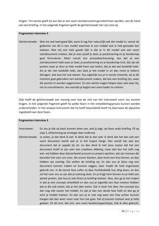krijgen. Ten eerste geeft hij aan dat er een soort startdocument gecreëerd kan worden, aan de hand
van een briefing. In het volgende fragment geeft de geïnterviewde hier zijn visie op.

Fragmenten interview 3

Geïnterviewde: Wat me ook heel goed lijkt, want ik zag hier natuurlijk ook dat model in, vanuit de
               gedachte van dit is een model waarmee ik een middel wat ik heb gemaakt kan
               toetsen. Wat mij een hele goede lijkt is dat je in dit model ook een soort
               startdocument creëert, dat je voor jezelf je doel, je positionering en je boodschap
               gaat formuleren. Meer vanuit een procesbeschouwing, dus dat je een
               startdocument hebt waar je doel, je positionering en je boodschap inzit, dat zijn de
               punten waar je door je hele model heen aan toetst, dat je dat wel duidelijk hebt.
               Als je die niet duidelijk hebt, dan duik je het model in en dan moet je telkens
               afvragen, wat was het ook alweer. Dus eigenlijk zou je in eerste instantie, als je dit
               moment gaat gebruiken een startdocument maken, dat kan een briefing zijn, waar
               die punten in worden opgenomen. En een aantal vragen helpen daar ook weer bij,
               om te concretiseren, dus voordat je begint een soort kader te creëren.



Ook heeft de geïnterviewde een mening over hoe de rest van het instrument vorm zou kunnen
krijgen. In het volgende fragment geeft hij welke fasen in het ontwikkelingsproces kunnen worden
onderscheiden. In het analyse-instrument dat hij heeft beoordeeld heeft hij daarnaast de ijkpunten
ingedeeld naar deze fasen.

Fragmenten interview 3

Interviewer:   En zou je dat op basis kunnen doen van, wat jij zegt, op fases zoals briefing. Of op
               stap 3, afstemming op strategie daar onderzet.
Geïnterviewde: Ja zoiets, ja dat denk ik wel. Ik denk dat je dan ook- ik denk dat het dan ook een
               soort document wordt wat je in het traject hangt. Dan wordt het ook een
               document dat je oppakt bij uh- en dan denk ik niet eens zozeer dat het een
               document hoeft te zijn voor een creatieve afdeling, maar dan kan het zelfs nog
               wel- wij hebben daar bijvoorbeeld account en project opzitten, dat zijn mensen die
               bereiden het voor ons voor, die scoren klanten, daar komt een klus binnen, en dan
               hebben we overleg. Die stellen de briefing op. En dan zou je bijna nog een
               document kunnen maken en kunnen zeggen, daar maakt de hele organisatie
               gebruik van. In de eerste fase zullen zij daar hoofdzakelijk hun ding doen, en dan
               zal het voor ons zo zijn dat je toetsing doet. En je krijgt hem binnen en je hebt een
               aantal punten, dan kun je ook direct je briefing toetsen. Nou, dan ga je een traject
               in dat je een concept ontwikkelt en dan zou je eigenlijk een fase moeten hebben
               dat je die ook toetst, dat je het idee toetst. Dat is meer het idee, het concept dus
               dan nog niet zozeer het middel. En dat je dan een derde fase hebt en dan ga je
               echt je middel toetsen. En dan zou je er ook nog weer een fase achter kunnen
               hangen dat dan weer meer naar hun toe gaat. Dat zij kunnen toetsen wat je hebt
               gedaan. Zit dit erin, dat erin, een soort boodschappenlijstje, heb ik alles gekocht.

                                                                                      55 | P a g i n a
 