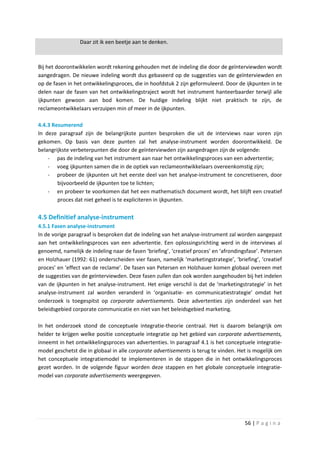 Daar zit ik een beetje aan te denken.



Bij het doorontwikkelen wordt rekening gehouden met de indeling die door de geïnterviewden wordt
aangedragen. De nieuwe indeling wordt dus gebaseerd op de suggesties van de geïnterviewden en
op de fasen in het ontwikkelingsproces, die in hoofdstuk 2 zijn geformuleerd. Door de ijkpunten in te
delen naar de fasen van het ontwikkelingstraject wordt het instrument hanteerbaarder terwijl alle
ijkpunten gewoon aan bod komen. De huidige indeling blijkt niet praktisch te zijn, de
reclameontwikkelaars verzuipen min of meer in de ijkpunten.

4.4.3 Resumerend
In deze paragraaf zijn de belangrijkste punten besproken die uit de interviews naar voren zijn
gekomen. Op basis van deze punten zal het analyse-instrument worden doorontwikkeld. De
belangrijkste verbeterpunten die door de geïnterviewden zijn aangedragen zijn de volgende:
    - pas de indeling van het instrument aan naar het ontwikkelingsproces van een advertentie;
    - voeg ijkpunten samen die in de optiek van reclameontwikkelaars overeenkomstig zijn;
    - probeer de ijkpunten uit het eerste deel van het analyse-instrument te concretiseren, door
        bijvoorbeeld de ijkpunten toe te lichten;
    - en probeer te voorkomen dat het een mathematisch document wordt, het blijft een creatief
        proces dat niet geheel is te expliciteren in ijkpunten.

4.5 Definitief analyse-instrument
4.5.1 Fasen analyse-instrument
In de vorige paragraaf is besproken dat de indeling van het analyse-instrument zal worden aangepast
aan het ontwikkelingsproces van een advertentie. Een oplossingsrichting werd in de interviews al
genoemd, namelijk de indeling naar de fasen ‘briefing’, ‘creatief proces’ en ‘afrondingsfase’. Petersen
en Holzhauer (1992: 61) onderscheiden vier fasen, namelijk ‘marketingstrategie’, ‘briefing’, ‘creatief
proces’ en ‘effect van de reclame’. De fasen van Petersen en Holzhauer komen globaal overeen met
de suggesties van de geïnterviewden. Deze fasen zullen dan ook worden aangehouden bij het indelen
van de ijkpunten in het analyse-instrument. Het enige verschil is dat de ‘marketingstrategie’ in het
analyse-instrument zal worden veranderd in ‘organisatie- en communicatiestrategie’ omdat het
onderzoek is toegespitst op corporate advertisements. Deze advertenties zijn onderdeel van het
beleidsgebied corporate communicatie en niet van het beleidsgebied marketing.

In het onderzoek stond de conceptuele integratie-theorie centraal. Het is daarom belangrijk om
helder te krijgen welke positie conceptuele integratie op het gebied van corporate advertisements,
inneemt in het ontwikkelingsproces van advertenties. In paragraaf 4.1 is het conceptuele integratie-
model geschetst die in globaal in alle corporate advertisements is terug te vinden. Het is mogelijk om
het conceptuele integratiemodel te implementeren in de stappen die in het ontwikkelingsproces
gezet worden. In de volgende figuur worden deze stappen en het globale conceptuele integratie-
model van corporate advertisements weergegeven.




                                                                                       56 | P a g i n a
 