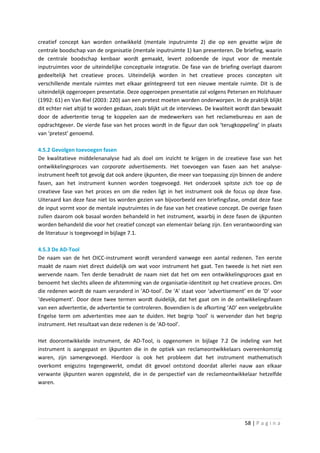 creatief concept kan worden ontwikkeld (mentale inputruimte 2) die op een gevatte wijze de
centrale boodschap van de organisatie (mentale inputruimte 1) kan presenteren. De briefing, waarin
de centrale boodschap kenbaar wordt gemaakt, levert zodoende de input voor de mentale
inputruimtes voor de uiteindelijke conceptuele integratie. De fase van de briefing overlapt daarom
gedeeltelijk het creatieve proces. Uiteindelijk worden in het creatieve proces concepten uit
verschillende mentale ruimtes met elkaar geïntegreerd tot een nieuwe mentale ruimte. Dit is de
uiteindelijk opgeroepen presentatie. Deze opgeroepen presentatie zal volgens Petersen en Holzhauer
(1992: 61) en Van Riel (2003: 220) aan een pretest moeten worden onderworpen. In de praktijk blijkt
dit echter niet altijd te worden gedaan, zoals blijkt uit de interviews. De kwaliteit wordt dan bewaakt
door de advertentie terug te koppelen aan de medewerkers van het reclamebureau en aan de
opdrachtgever. De vierde fase van het proces wordt in de figuur dan ook ‘terugkoppeling’ in plaats
van ‘pretest’ genoemd.

4.5.2 Gevolgen toevoegen fasen
De kwalitatieve middelenanalyse had als doel om inzicht te krijgen in de creatieve fase van het
ontwikkelingsproces van corporate advertisements. Het toevoegen van fasen aan het analyse-
instrument heeft tot gevolg dat ook andere ijkpunten, die meer van toepassing zijn binnen de andere
fasen, aan het instrument kunnen worden toegevoegd. Het onderzoek spitste zich toe op de
creatieve fase van het proces en om die reden ligt in het instrument ook de focus op deze fase.
Uiteraard kan deze fase niet los worden gezien van bijvoorbeeld een briefingsfase, omdat deze fase
de input vormt voor de mentale inputruimtes in de fase van het creatieve concept. De overige fasen
zullen daarom ook basaal worden behandeld in het instrument, waarbij in deze fasen de ijkpunten
worden behandeld die voor het creatief concept van elementair belang zijn. Een verantwoording van
de literatuur is toegevoegd in bijlage 7.1.

4.5.3 De AD-Tool
De naam van de het OICC-instrument wordt veranderd vanwege een aantal redenen. Ten eerste
maakt de naam niet direct duidelijk om wat voor instrument het gaat. Ten tweede is het niet een
wervende naam. Ten derde benadrukt de naam niet dat het om een ontwikkelingsproces gaat en
benoemt het slechts alleen de afstemming van de organisatie-identiteit op het creatieve proces. Om
die redenen wordt de naam veranderd in ‘AD-tool’. De ‘A’ staat voor ‘advertisement’ en de ‘D’ voor
‘development’. Door deze twee termen wordt duidelijk, dat het gaat om in de ontwikkelingsfasen
van een advertentie, de advertentie te controleren. Bovendien is de afkorting ‘AD’ een veelgebruikte
Engelse term om advertenties mee aan te duiden. Het begrip ‘tool’ is wervender dan het begrip
instrument. Het resultaat van deze redenen is de ‘AD-tool’.

Het doorontwikkelde instrument, de AD-Tool, is opgenomen in bijlage 7.2 De indeling van het
instrument is aangepast en ijkpunten die in de optiek van reclameontwikkelaars overeenkomstig
waren, zijn samengevoegd. Hierdoor is ook het probleem dat het instrument mathematisch
overkomt enigszins tegengewerkt, omdat dit gevoel ontstond doordat allerlei nauw aan elkaar
verwante ijkpunten waren opgesteld, die in de perspectief van de reclameontwikkelaar hetzelfde
waren.




                                                                                       58 | P a g i n a
 