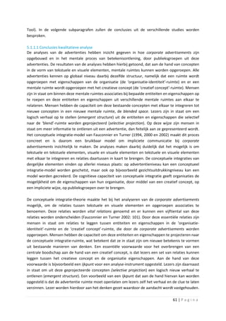 Tool). In de volgende subparagrafen zullen de conclusies uit de verschillende studies worden
besproken.

5.1.1.1 Conclusies kwalitatieve analyse
De analyses van de advertenties hebben inzicht gegeven in hoe corporate advertisements zijn
opgebouwd en in het mentale proces van betekenisontlening, door publieksgroepen uit deze
advertenties. De resultaten van de analyses hebben hierbij getoond, dat aan de hand van concepten
in de vorm van tekstuele en visuele elementen, mentale ruimtes kunnen worden opgeroepen. Alle
advertenties kennen op globaal niveau daarbij dezelfde structuur, namelijk dat een ruimte wordt
opgeroepen met eigenschappen van de organisatie (de ‘organisatie-identiteit’-ruimte) en er een
mentale ruimte wordt opgeroepen met het creatieve concept (de ‘creatief concept’-ruimte). Mensen
zijn in staat om binnen deze mentale ruimtes associaties bij bepaalde entiteiten en eigenschappen op
te roepen en deze entiteiten en eigenschappen uit verschillende mentale ruimtes aan elkaar te
relateren. Mensen hebben de capaciteit om deze bestaande concepten met elkaar te integreren tot
nieuwe concepten in een nieuwe mentale ruimte, de blended space. Lezers zijn in staat om een
logisch verhaal op te stellen (emergent structure) uit de entiteiten en eigenschappen die selectief
naar de ‘blend’-ruimte worden geprojecteerd (selective projection). Op deze wijze zijn mensen in
staat om meer informatie te ontlenen uit een advertentie, dan feitelijk aan ze gepresenteerd wordt.
Het conceptuele integratie-model van Fauconnier en Turner (1994, 2000 en 2002) maakt dit proces
concreet en is daarom een bruikbaar model om impliciete communicatie bij corporate
advertisements inzichtelijk te maken. De analyses maken daarbij duidelijk dat het mogelijk is om
tekstuele en tekstuele elementen, visuele en visuele elementen en tekstuele en visuele elementen
met elkaar te integreren en relaties daartussen in kaart te brengen. De conceptuele integraties van
dergelijke elementen vinden op allerlei niveaus plaats: op advertentieniveau kan een conceptueel
integratie-model worden geschetst, maar ook op bijvoorbeeld gezichtsuitdrukkingniveau kan een
model worden gecreëerd. De cognitieve capaciteit van conceptuele integratie geeft organisaties de
mogelijkheid om de eigenschappen van hun organisatie, door middel van een creatief concept, op
een impliciete wijze, op publieksgroepen over te brengen.

De conceptuele integratie-theorie maakte het bij het analyseren van de corporate advertisements
mogelijk, om de relaties tussen tekstuele en visuele elementen en opgeroepen associaties te
benoemen. Deze relaties worden vital relations genoemd en er kunnen een vijftiental van deze
relaties worden onderscheiden (Fauconnier en Turner 2002: 101). Door deze essentiële relaties zijn
mensen in staat om relaties te leggen tussen entiteiten en eigenschappen in de ‘organisatie-
identiteit’-ruimte en de ‘creatief concept’-ruimte, die door de corporate advertisements worden
opgeroepen. Mensen hebben de capaciteit om deze entiteiten en eigenschappen te projecteren naar
de conceptuele integratie-ruimte, wat betekent dat ze in staat zijn om nieuwe betekenis te vormen
uit bestaande manieren van denken. Een essentiële voorwaarde voor het overbrengen van een
centrale boodschap aan de hand van een creatief concept, is dat lezers een set van relaties kunnen
leggen tussen het creatieve concept en de organisatie eigenschappen. Aan de hand van deze
voorwaarde is bijvoorbeeld een ijkpunt voor een analyse-instrument opgesteld. Lezers zijn daarnaast
in staat om uit deze geprojecteerde concepten (selective projection) een logisch nieuw verhaal te
ontlenen (emergent structure). Een voorbeeld van een ijkpunt dat aan de hand hiervan kan worden
opgesteld is dat de advertentie ruimte moet openlaten om lezers zelf het verhaal en de clue te laten
verzinnen. Lezer worden hierdoor aan het denken gezet waardoor de aandacht wordt vastgehouden.

                                                                                    61 | P a g i n a
 