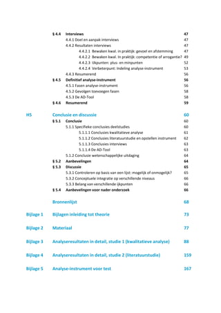 § 4.4   Interviews                                                              47
                    4.4.1 Doel en aanpak interviews                                         47
                    4.4.2 Resultaten interviews                                             47
                            4.4.2.1 Bewaken kwal. in praktijk: gevoel en afstemming         47
                            4.4.2.2 Bewaken kwal. In praktijk: competentie of arrogantie?   49
                            4.4.2.3 IJkpunten: plus- en minpunten                           52
                            4.4.2.4 Verbeterpunt: Indeling analyse-instrument               53
                    4.4.3 Resumerend                                                        56
            § 4.5   Definitief analyse-instrument                                           56
                    4.5.1 Fasen analyse-instrument                                          56
                    4.5.2 Gevolgen toevoegen fasen                                          58
                    4.5.3 De AD-Tool                                                        58
            § 4.6   Resumerend                                                              59

H5          Conclusie en discussie                                                          60
            § 5.1   Conclusie                                                               60
                    5.1.1 Specifieke conclusies deelstudies                                 60
                            5.1.1.1 Conclusies kwalitatieve analyse                         61
                            5.1.1.2 Conclusies literatuurstudie en opstellen instrument     62
                            5.1.1.3 Conclusies interviews                                   63
                            5.1.1.4 De AD-Tool                                              63
                    5.1.2 Conclusie wetenschappelijke uitdaging                             64
            § 5.2   Aanbevelingen                                                           64
            § 5.3   Discussie                                                               65
                    5.3.1 Controleren op basis van een lijst: mogelijk of onmogelijk?       65
                    5.3.2 Conceptuele integratie op verschillende niveaus                   66
                    5.3.3 Belang van verschillende ijkpunten                                66
            § 5.4   Aanbevelingen voor nader onderzoek                                      66

            Bronnenlijst                                                                    68

Bijlage 1   Bijlagen inleiding tot theorie                                                  73

Bijlage 2   Materiaal                                                                       77

Bijlage 3   Analyseresultaten in detail, studie 1 (kwalitatieve analyse)                    88

Bijlage 4   Analyseresultaten in detail, studie 2 (literatuurstudie)                        159

Bijlage 5   Analyse-instrument voor test                                                    167
 
