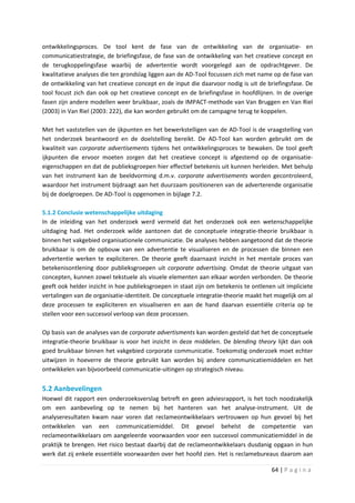 ontwikkelingsproces. De tool kent de fase van de ontwikkeling van de organisatie- en
communicatiestrategie, de briefingsfase, de fase van de ontwikkeling van het creatieve concept en
de terugkoppelingsfase waarbij de advertentie wordt voorgelegd aan de opdrachtgever. De
kwalitatieve analyses die ten grondslag liggen aan de AD-Tool focussen zich met name op de fase van
de ontwikkeling van het creatieve concept en de input die daarvoor nodig is uit de briefingsfase. De
tool focust zich dan ook op het creatieve concept en de briefingsfase in hoofdlijnen. In de overige
fasen zijn andere modellen weer bruikbaar, zoals de IMPACT-methode van Van Bruggen en Van Riel
(2003) in Van Riel (2003: 222), die kan worden gebruikt om de campagne terug te koppelen.

Met het vaststellen van de ijkpunten en het bewerkstelligen van de AD-Tool is de vraagstelling van
het onderzoek beantwoord en de doelstelling bereikt. De AD-Tool kan worden gebruikt om de
kwaliteit van corporate advertisements tijdens het ontwikkelingsproces te bewaken. De tool geeft
ijkpunten die ervoor moeten zorgen dat het creatieve concept is afgestemd op de organisatie-
eigenschappen en dat de publieksgroepen hier effectief betekenis uit kunnen herleiden. Met behulp
van het instrument kan de beeldvorming d.m.v. corporate advertisements worden gecontroleerd,
waardoor het instrument bijdraagt aan het duurzaam positioneren van de adverterende organisatie
bij de doelgroepen. De AD-Tool is opgenomen in bijlage 7.2.

5.1.2 Conclusie wetenschappelijke uitdaging
In de inleiding van het onderzoek werd vermeld dat het onderzoek ook een wetenschappelijke
uitdaging had. Het onderzoek wilde aantonen dat de conceptuele integratie-theorie bruikbaar is
binnen het vakgebied organisationele communicatie. De analyses hebben aangetoond dat de theorie
bruikbaar is om de opbouw van een advertentie te visualiseren en de processen die binnen een
advertentie werken te expliciteren. De theorie geeft daarnaast inzicht in het mentale proces van
betekenisontlening door publieksgroepen uit corporate advertising. Omdat de theorie uitgaat van
concepten, kunnen zowel tekstuele als visuele elementen aan elkaar worden verbonden. De theorie
geeft ook helder inzicht in hoe publieksgroepen in staat zijn om betekenis te ontlenen uit impliciete
vertalingen van de organisatie-identiteit. De conceptuele integratie-theorie maakt het mogelijk om al
deze processen te expliciteren en visualiseren en aan de hand daarvan essentiële criteria op te
stellen voor een succesvol verloop van deze processen.

Op basis van de analyses van de corporate advertisments kan worden gesteld dat het de conceptuele
integratie-theorie bruikbaar is voor het inzicht in deze middelen. De blending theory lijkt dan ook
goed bruikbaar binnen het vakgebied corporate communicatie. Toekomstig onderzoek moet echter
uitwijzen in hoeverre de theorie gebruikt kan worden bij andere communicatiemiddelen en het
ontwikkelen van bijvoorbeeld communicatie-uitingen op strategisch niveau.

5.2 Aanbevelingen
Hoewel dit rapport een onderzoeksverslag betreft en geen adviesrapport, is het toch noodzakelijk
om een aanbeveling op te nemen bij het hanteren van het analyse-instrument. Uit de
analyseresultaten kwam naar voren dat reclameontwikkelaars vertrouwen op hun gevoel bij het
ontwikkelen van een communicatiemiddel. Dit gevoel behelst de competentie van
reclameontwikkelaars om aangeleerde voorwaarden voor een succesvol communicatiemiddel in de
praktijk te brengen. Het risico bestaat daarbij dat de reclameontwikkelaars dusdanig opgaan in hun
werk dat zij enkele essentiële voorwaarden over het hoofd zien. Het is reclamebureaus daarom aan

                                                                                     64 | P a g i n a
 