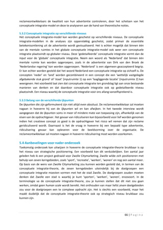 reclameontwikkelaars de kwaliteit van hun advertentie controleren, door het schetsen van het
conceptuele integratie-model en deze te analyseren aan de hand van theoretische noties.

5.3.2 Conceptuele integratie op verschillende niveaus
Het conceptuele integratie-model kan worden geschetst op verschillende niveaus. De conceptuele
integratie-modellen in de analyses zijn oppervlakkig geschetst, zodat primair de essentiële
betekenisontlening uit de advertentie wordt gevisualiseerd. Het is echter mogelijk dat binnen één
van de mentale ruimtes in het globale conceptuele integratie-model ook weer een conceptuele
integratie plaatsvindt op globaler niveau. Deze ‘gedetailleerde’ conceptuele integratie vormt dan de
input voor de ‘globale’ conceptuele integratie. Neem een woord als ‘Nederland’ dat binnen één
mentale ruimte kan worden opgeroepen, zoals in de advertentie van Dirk van den Broek de
‘Nederlandse regering’ kan worden opgeroepen. ‘Nederland’ is een algemeen geaccepteerd begrip.
Er kan echter worden gesteld dat het woord Nederland een conceptuele integratie op zichzelf is. De
concepten ‘neder’ en ‘land’ worden gecombineerd in een concept die een ‘wettelijk vastgelegde
afgebakende stuk grond’ of ‘staat’ (inputruimte 1) op een ‘laagliggende locatie’ (inputruimte 2) kan
weergeven. Het voorbeeld laat zien dat conceptuele integratie ten grondslag ligt aan onze bestaande
manieren van denken en dat daardoor conceptuele integratie ook op gedetailleerde niveau
plaatsvindt. Een niveau waarbij de conceptuele integratie voor ons allang vanzelfsprekend is.

5.3.3 Belang van de verschillende ijkpunten
De ijkpunten die zijn geformuleerd zijn niet altijd even absoluut. De reclameontwikkelaar zal moeten
nagaan in hoeverre hij van de ijkpunten wil en kan afwijken. In het tweede interview wordt
aangegeven dat de ijkpunten soms in meer of mindere mate van toepassing zijn, afhankelijk van de
eisen van de opdrachtgever. Het gevaar van ridiculiseren kan bijvoorbeeld voor lief worden genomen
indien het creatieve concept zo goed is de opdrachtgever het risico wil nemen dat zijn reclame
geridiculiseerd wordt. Daarnaast is het de vraag in hoeverre bij een bepaald type advertentie,
ridiculisering gevaar kan opleveren voor de beeldvorming over de organisatie. De
reclameontwikkelaar zal moeten nagaan in hoeverre ridiculisering moet worden voorkomen.

5.4 Aanbevelingen voor nader onderzoek
Toekomstig onderzoek kan uitwijzen in hoeverre de conceptuele integratie-theorie bruikbaar is op
het niveau van strategische positionering. Een voorbeeld kan dit verduidelijken. Een aantal jaar
geleden heb ik een project gedraaid voor Zwolle Citymarketing. Zwolle wilde zich positioneren met
behulp van zeven kerngebieden, zoals ‘sport’, ‘recreatie’, ‘werken’, ‘wonen’ en nog een aantal meer.
Op basis van de wens van Zwolle Citymarketing zou kunnen worden gesteld dat, in termen van de
conceptuele integratie-theorie, de zeven kerngebieden uiteindelijk bij de doelgroepen een
conceptuele integratie moesten vormen met het de stad Zwolle. De doelgroepen zouden moeten
denken dat Zwolle een stad is waarbij je kunt ‘sporten’, ‘werken’, ‘wonen’, enzovoort. In de
terminologie va de conceptuele integratie-theorie, zou je kunnen stellen dat dit niet zou gaan
werken, omdat geen human scale wordt bereikt. Het onthouden van maar liefst zeven deelgebieden
zou voor de doelgroepen een te complexe opdracht zijn. Het is slechts een voorbeeld, maar het
maakt duidelijk dat de conceptuele integratie-theorie ook op strategisch niveau bruikbaar zou
kunnen zijn.




                                                                                    66 | P a g i n a
 