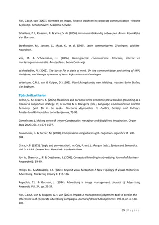 Riel, C.B.M. van (2003), Identiteit en imago. Recente inzichten in corporate communication - theorie
& praktijk. Schoonhoven: Academic Service.

Schellens, P.J., Klaassen, R. & Vries, S. de (2006). Communicatiekundig ontwerpen. Assen: Koninklijke
Van Gorcum.

Steehouder, M., Jansen, C., Maat, K., et al. (1999). Leren communiceren. Groningen: Wolters-
Noordhoff.

Vos, M. & Schoemaker, H. (2006). Geïntegreerde communicatie. Concern-, interne en
marketingcommunicatie. Amsterdam : Boom Onderwijs.

Wahnsiedler, N. (2005). The battle for a piece of mind. On the communicative positioning of KPN,
Vodafone, and Orange by means of texts. Rijksuniversiteit Groningen.

Woerkum, C.M.J. van & Kuiper, D. (1995). Voorlichtingskunde, een inleiding. Houten: Bohn Stafleu
Van Loghum.

Tijdschriftartikelen
Brône, G. & Feyaerts, K. (2005). Headlines and cartoons in the economic press: Double grounding as a
discourse supportive strategy. In: G. Jacobs & G. Erreygers (Eds.), Language, Communication and the
Economy. (Vol. 16 in de reeks: Discourse Approaches to Politics, Society and Culture).
Amsterdam/Philadelphia: John Benjamins, 73-99.

Cornelissen, J. Making sense of theory Construction: metaphor and disciplined imagination. Organ
Stud 2006; 27(1): 1579-1597.

Fauconnier, G. & Turner, M. (2000). Compression and global insight. Cognitive Linguistics 11: 283-
304.

Grice, H.P. (1975). ‘Logic and conversation’. In: Cole, P. en J.L. Morgan (eds.), Syntax and Semantics.
Vol. 3: 41-58. Speech Acts. New York: Academic Press.

Joy, A., Sherry Jr., J.F. & Deschenes, J. (2009). Conceptual blending in advertising. Journal of Business
Research 62: 39-49.

Philips, B.J. & McQuarrie, E.F. (2004). Beyond Visual Metaphor: A New Typology of Visual Rhetoric in
Advertising. Marketing Theory 4: 113-136.

Reynolds, T.J. & Gutman, J. (1984). Advertising is image management. Journal of Advertising
Research, Vol. 24, pp. 27-37.

Riel, C.B.M., van & Bruggen, G.H. van (2003). Impact: A management judgement tool to predict the
effectiviness of corporate advertising campaigns. Journal of Brand Managements: Vol. 8, nr. 4, 180-
206.

                                                                                          69 | P a g i n a
 