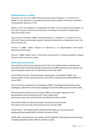 Redactiewerken en readers
Fauconnier, G. & Turner, M. (1999). Metonymy and Conceptual Integration. In: Panther, K.U. &
Radden, G. (red.) Metonymy in Language and Thought. Human Cognitive Processing 4. Amsterdam
and Philadelphia: Benjamins, 77-90.

Gemert, J.E.W.C. van, Schellens, P.J. & Steehouder, M. (2003). ‘Taal en corporate communication’. In:
Riel, C.B.M. van (red.). Corporate Communication. Het managen van reputatie. Studenteneditie.
Alpen aan den Rijn: Kluwer.

Jong, M. de & P.J. Schellens. (1996). ‘Formatieve evaluatie’. In: Schellens, P.J., R. Klaassen en S. de
Vries (red.). Communicatiekundig ontwerpen: methoden, perspectieven en toepassingen. Assen: Van
Gorcum & Comp. B.V.

Oussaïd, A. (2008). Syllabus Diagnose en Advisering in de Organisationele Communicatie.
Rijksuniversiteit Groningen.

Pascual, E. (2009). Reader Tekst in Professionele Communicatie A. Conceptual Blending in Didactic
Discourse. Rijksuniversiteit Groningen.

Online-bronnen (Internet)
Centraal Beheer Achmea. Sints paard zakt door het dak, Even Apeldoorn Bellen. Reclamewereld.
[Advertentie] http://reclamewereld.blog.nl/inhakersactueel/2009/12/05/sints-paard-zakt-door-het-
dak-even-apeldoorn-bellen-naar-centraal-beheer (14 december 2009).

Centraal Beheer Achmea. Prinsesjes verkopen inboedel paleis, Even Apeldoorn Bellen. Even
Apeldoorn Bellen on Flickr.[Advertentie] http://www.flickr.com/photos/schuur/3487758493/ (14
januari 2010).

Dirk van den Broek, advertentie van (16 september 2008). Prinsjesdag door Reclamebureau XXS.
Dagbladgoud. [Advertentie]. http://www.dagbladgoud.nl/Summary2008.aspx (19 november 2009).

Dirk van den Broek, advertentie van (22 januari 2009). Je moet ergens beginnen met zo’n
begrotingstekort door Reclamebureau XXS. Creatie. [Advertentie] .
http://www.creatie.nl/creatie/select/expression/38116.do (4 februari 2009).

Kees Schiferli (1998). Het Zwitserleven Gevoel. ReclameArsenaal. [Interview].
http://www.reclamearsenaal.nl/index.php?id=116 (5 november 2009).

KPN (A). Missie – KPN. Welkom bij KPN. [Webtekst] http://www.kpn.com/corporate/nl/
bedrijfsprofiel/Het-bedrijf-KPN/Dit-is-KPN.htm (26 februari 2010).

KPN (B). KPN, moederbedrijf én merk. Welkom bij KPN. [Webtekst] http://www.kpn.com/corporate/
nl/bedrijfsprofiel/Merken/Merk-KPN.htm (26 februari 2010).


                                                                                        70 | P a g i n a
 