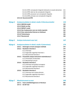 B.3.15.3 KPN: conceptuele integratie tekstuele en visuele elementen   151
                     B.3.15.4 KPN: doel van de conceptuele integratie                      154
                     B.3.15.5 KPN: processen van conceptuele integratie                    154
                     B.3.15.6 KPN: principes van conceptuele integratie                    155
            § B.3.16 Resumerend KPN                                                        156

Bijlage 4   Analyseresultaten in detail, studie 2 (literatuurstudie)                       159
            § B.4.1 MECCAS-model                                                           159
            § B.4.2 Model van Ray                                                          160
            § B.4.3 IMPACT-model                                                           161
            § B.4.4 Ster fundamenten voor een sterke reputatie                             162
            § B.4.5 Eisen advertenties Petersen en Holzhauer                               164
            § B.4.6 Tekstontwerp                                                           166
            § B.4.7 Resumerend                                                             166

Bijlage 5   Analyse-instrument voor test                                                   167

Bijlage 6   Analyseresultaten in detail, studie 3 (interviews)                             174
            § B.6.1 Deelvragen en korte weergave methode                                   174
            § B.6.2 Resultaten interview 1                                                 174
                    6.2.1 Interview                                                        174
                    6.2.2 Ingevulde vragenlijst interview 1                                184
                    6.2.3 Resumerend interview 1                                           186
            § B.6.3 Presentatie analyse-instrument reclamebureau 2                         186
                    6.3.1 Presentatie 14 december                                          186
                    6.3.2 Bespreking 4 januari                                             186
            § B.6.4 Resultaten interview 2                                                 186
                    6.4.1 Interview met grafisch vormgever                                 186
                    6.4.2 Ingevulde vragenlijst interview 2                                193
                    6.4.3 Resumerend interview 2                                           196
            § B.6.5 Resultaten interview 3                                                 186
                    6.5.1 Interview met creative director                                  196
                    6.5.2 Ingevulde vragenlijst interview 3                                205
                    6.5.3 Resumerend interview 3                                           208

Bijlage 7   Meetinstrument na test                                                         209
            § B.7.1   Fasen ontwikkelingsproces en literatuur                              209
            § B.7.2   De AD-Tool                                                           210
 