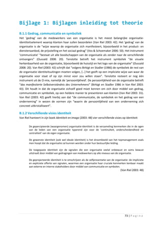 Bijlage 1: Bijlagen inleiding tot theorie
B.1.1 Gedrag, communicatie en symboliek
Het ‘gedrag’ van de medewerkers van een organisatie is het meest belangrijke organisatie-
identiteitselement waarop klanten haar zullen beoordelen (Van Riel 2003: 42). Het ‘gedrag’ van de
organisatie is de “wijze waarop de organisatie zich manifesteert, bijvoorbeeld in het product- en
dienstenaanbod, de prijsstelling en het sociaal gedrag” (Vos & Schoemaker 2006: 50). Het instrument
‘communicatie’ “bestaat uit alle boodschappen van de organisatie als zender naar de verschillende
ontvangers” (Oussaïd 2008: 20). Tenslotte betreft het instrument symboliek “de visuele
herkenbaarheid van de organisatie, bijvoorbeeld de huisstijl en het logo van de organisatie” (Oussaïd
2008: 20). Van Riel (2003: 42) schrijft dat “volgens Birkigt en Stadler (1986) de symboliek de rest van
de organisatie identiteitsuitingen moeten volgen, […] het geeft op een impliciete wijze aan waar de
organisatie voor staat of op zijn minst voor zou willen staan”. Tenslotte resteert er nog één
instrument uit de CI-mix, namelijk de ‘persoonlijkheid’. De persoonlijkheid van de organisatie betreft
“das manifestierte Selbstverständnis des Unternehmens” (Birkigt en Stadler 1986 in Van Riel 2003:
43). Dit houdt in dat de organisatie zichzelf goed moet kennen om zich door middel van gedrag,
communicatie en symboliek, op een heldere manier te presenteren aan klanten (Van Riel 2003: 31).
Van Riel (2003: 42) geeft hierbij aan dat “de communicatie, de symboliek en het gedrag van een
onderneming” in wezen de vormen zijn “waarin de persoonlijkheid van een onderneming zich
concreet uitkristalliseert”.

B.1.2 Verschillende visies identiteit
Van Riel hanteert in zijn boek Identiteit en imago (2003: 48) vier verschillende visies op identiteit

        De gepercipieerde (waargenomen) organisatie-identiteit is de verzameling kenmerken die in de ogen
        van de leden van een organisatie typerend zijn voor de ‘continuïteit, onderscheidendheid en
        centraliteit’ van de eigen organisatie.

        De gewenste identiteit (ook wel ideale identiteit) is het droombeeld van het topmanagement zoals
        men hoopt dat de organisatie zal kunnen worden onder hun bestuurlijke leiding.

        De toegepaste identiteit zijn de signalen die een organisatie veelal onbewust en soms bewust
        uitstraalt door middel van gedragingen van medewerkers op alle niveaus van de organisatie.

        De geprojecteerde identiteit is te omschrijven als de zelfpresentatie van de organisatie: de impliciete
        en expliciete offerte van signalen, waarmee een organisatie haar cruciale kenmerken kenbaar maakt
        aan externe en interne stakeholders door middel van communicatie en symbolen.
                                                                                          (Van Riel 2003: 48)




                                                                                              73 | P a g i n a
 