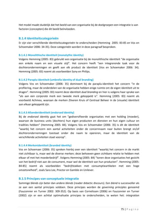 Het model maakt duidelijk dat het beeld van een organisatie bij de doelgroepen een integratie is van
factoren (concepten) die dit beeld beïnvloeden.


B.1.4 Identiteitscategorieën
Er zijn vier verschillende identiteitscategorieën te onderscheiden (Hemming 2005: 83-85 en Vos en
Schoemaker 2006: 34-35). Deze categorieën worden in deze paragraaf besproken.

B.1.4.1 Monolithische identiteit (monolythic identity)
Volgens Hemming (2005: 83) gebruikt een organisatie bij de monolithische identiteit “de organisatie
een enkele naam en een visuele stijl”. Het concern heeft “een integrerende taak voor de
dochterondernemingen en geeft aan elk product de identiteit (Vos en Schoemaker 2006: 34).
Hemming (2005: 83) noemt als voorbeelden Sony en Philips.

B.1.4.2 Paraplu-identiteit (umbrella identity of dual branding)
Volgens Vos en Schoemaker (2006: 35) domineert bij de paraplu-identiteit het concern “in de
profilering, maar de onderdelen van de organisatie hebben enige ruimte om de eigen identiteit uit te
dragen”. Hemming (2005: 83) noemt deze identiteit dual branding en hier is volgens haar sprake van
“als aan een corporate merk een tweede merk gekoppeld is”. Hemming (2005: 83) noemt als
voorbeeld Achmea, waaraan de merken Zilveren Kruis of Centraal Beheer in de (visuele) identiteit
aan elkaar gekoppeld zijn.

B.1.4.3 Afzenderidentiteit (endorsed identity)
Bij de endorsed identity gaat het om “gediversifieerde organisaties met een holding (moeder),
waarvan de business units (dochters) hun eigen producten en diensten en hun eigen cultuur en
tradities hebben” (Hemming 2005: 84). Volgens Vos en Schoemaker (2006: 35) is dit de identiteit
“waarbij het concern een aantal activiteiten onder de concernnaam naar buiten brengt en/of
dochterondernemingen toestaat onder die naam te opereren, maar de identiteit van de
verschillende activiteiten staat voorop”.

B.1.4.4 Merkenidentiteit (branded identity)
Vos en Schoemaer (2006: 35) spreken hierbij over een identiteit “waarbij het concern in de markt
niet zichtbaar is, maar wel de diverse merken; deze behoeven geen zichtbare relatie te hebben met
elkaar of met het moederbedrijf”. Volgens Hemming (2005: 84) “tonen deze organisaties het gezicht
van het bedrijf niet aan de consument, maar wel de identiteit van hun producten”. Hemming (2005:
84-85) noemt als voorbeelden “bedrijfstakken met consumptieartikelen met een hoge
omzetsnelheid”, zoals Sara Lee, Proctor en Gamble en Unilever.

B.1.5 Principes van conceptuele integratie
Sommige blends zijn beter dan andere blends (reader didactic discours). Een blend is succesvoller als
ze aan een aantal principes voldoen. Deze principes worden de governing principles genoemd
(Fauconnier en Turner 2002: 309-352). Op basis van Cornelissen (2006) en Fauconnier en Turner
(2002) zijn er een achttal optimalisatie principes te onderscheiden, te weten het: integration



                                                                                     75 | P a g i n a
 