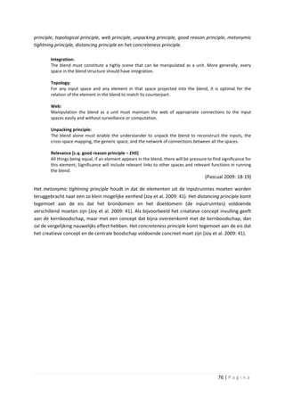 principle, topological principle, web principle, unpacking principle, good reason principle, metonymic
tightning principle, distancing principle en het concreteness principle.

       Integration:
       The blend must constitute a tighly scene that can be manipulated as a unit. More generally, every
       space in the blend structure should have integration.

       Topology:
       For any input space and any element in that space projected into the blend, it is optimal for the
       relation of the element in the blend to match its counterpart.

       Web:
       Manipulation the blend as a unit must maintain the web of appropriate connections to the input
       spaces easily and without surveillance or computation.

       Unpacking principle:
       The blend alone must enable the understander to unpack the blend to reconstruct the inputs, the
       cross-space mapping, the generic space, and the network of connections between all the spaces.

       Relevance [c.q. good reason principle – EHS]
       All things being equal, if an element appears in the blend, there will be pressure to find significance for
       this element, Significance will include relevant links to other spaces and relevant functions in running
       the blend.
                                                                                         (Pascual 2009: 18-19)

Het metonymic tightning principle houdt in dat de elementen uit de inputruimtes moeten worden
teruggebracht naar een zo klein mogelijke eenheid (Joy et al. 2009: 41). Het distancing principle komt
tegemoet aan de eis dat het brondomein en het doeldomein (de inputruimtes) voldoende
verschillend moeten zijn (Joy et al. 2009: 41). Als bijvoorbeeld het creatieve concept invulling geeft
aan de kernboodschap, maar met een concept dat bijna overeenkomt met de kernboodschap, dan
zal de vergelijking nauwelijks effect hebben. Het concreteness principle komt tegemoet aan de eis dat
het creatieve concept en de centrale boodschap voldoende concreet moet zijn (Joy et al. 2009: 41).




                                                                                                76 | P a g i n a
 