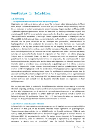 Hoofdstuk 1: Inleiding
1.1 Aanleiding
1.1.1 Organisaties en duurzame interactie met publieksgroepen
Organisaties zijn niet weg te denken uit ons leven. We verrichten arbeid bij organisaties als Albert
Heijn, Philips, Unilever of Friet van Piet. In onze vrije tijd gaan we naar de sportvereniging, eten we
bij een restaurant of boeken we een vakantie bij een reisbureau. Volgens Van Dam en Marcus (2005:
35) kan een organisatie gedefinieerd worden als “elke vorm van menselijke samenwerking voor een
maatschappelijk doel”. De ene organisatie is succesvoller dan de andere organisatie door een hoger
“bedrijfseconomisch rendement” of een hoger “maatschappelijk rendement” te maken (Van Dam en
Marcus 2005: 5). Het succesvol slagen van een organisatie is afhankelijk van veel factoren zoals het
verkopen van de juiste producten en het verkrijgen van grondstoffen, arbeidskrachten en
kapitaalgoederen om deze producten te produceren. Een ander kenmerk van “succesvolle
organisaties is dat zij goed luisteren naar signalen uit de omgeving, waardoor zij in staat zijn
producten en diensten te leveren tegen aantrekkelijke voorwaarden” (Van Dam en Marcus 2005: 5).
In dit essentiële proces komt de communicatie van een organisatie naar voren. Communicatie vervult
namelijk een sluiswachterfunctie tussen de organisatie en haar interne- en externe omgeving.
Volgens Vos en Schoemaker (2006: 19) kan de “communicatie voor een organisatie” worden
gedefinieerd als “de managementfunctie binnen een organisatie, die verantwoordelijk is voor
communicatieprocessen die geïnitieerd worden vanuit een organisatie, en daarmee een duurzame
interactie tracht te bevorderen tussen een organisatie en publieksgroepen in de interne en externe
omgeving”. Organisaties streven naar een duurzame interactie met hun publieksgroepen, die mede
door de beeldvorming bepaald wordt. Het beeld dat de publieksgroepen van de organisatie hebben
wordt ook wel omschreven als het corporate image. Dit beeld wordt in grote mate bepaald door de
corporate identity, oftewel eenvoudig omschreven als “wie de organisatie is, wat de organisatie doet
en hoe de organisatie het doet” (Hemming 2005: 78). Het corporate image en de corporate identity
vormen zodoende een leidraad voor de duurzame interactie tussen een organisatie en haar
publieksgroepen.

Om een duurzaam beeld te creëren bij de publieksgroepen moeten uitingen van de organisatie-
identiteit zorgvuldig, eenduidig en consequent in communicatiemiddelen worden opgenomen. Het
op deze wijze implementeren van de identiteit in communicatiemiddelen moet er aan bijdragen dat
een voorkeurspositie ten opzichte van andere bedrijven wordt gecreëerd en het is daarom een
belangrijk element bij positionering (Alsem 2001: 317). Het is om die reden van belang om de
uitingen van de organisatie-identiteit in communicatiemiddelen te bewaken.

1.1.2 Beheersen proces duurzame interactie
In het verleden zijn meermaals instrumenten ontworpen om de kwaliteit van communicatiemiddelen
te bewaken als het gaat om de duurzame interactie tussen organisaties en publieksgroepen.
Voorbeelden van deze modellen zijn het MECCAS-model van Reynolds en Gutman (1984), de toets
van Ray (1982), het IMPACT-model van Van Riel en Van Bruggen (2003) en de eisen die Petersen en
Holzhauer (1992: 49) aan advertenties stellen. De toetsen kennen ijkpunten als ‘de campagne is
origineel, verassend, uniek en authentiek’, ‘de campagne is afgestemd op de doelgroep’, ‘de
campagne is typisch voor de organisatie’, ‘past de centrale boodschap binnen de


                                                                                        1|Pagina
 