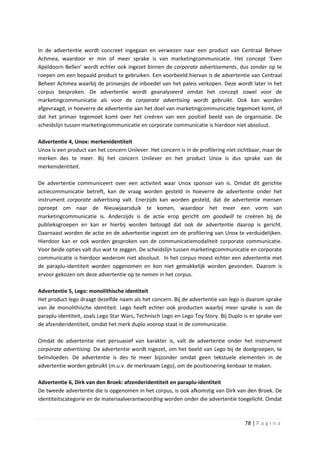 In de advertentie wordt concreet ingegaan en verwezen naar een product van Centraal Beheer
Achmea, waardoor er min of meer sprake is van marketingcommunicatie. Het concept ‘Even
Apeldoorn Bellen’ wordt echter ook ingezet binnen de corporate advertisements, dus zonder op te
roepen om een bepaald product te gebruiken. Een voorbeeld hiervan is de advertentie van Centraal
Beheer Achmea waarbij de prinsesjes de inboedel van het paleis verkopen. Deze wordt later in het
corpus besproken. De advertentie wordt geanalyseerd omdat het concept zowel voor de
marketingcommunicatie als voor de corporate advertising wordt gebruikt. Ook kan worden
afgevraagd, in hoeverre de advertentie aan het doel van marketingcommunicatie tegemoet komt, of
dat het primair tegemoet komt over het creëren van een positief beeld van de organisatie. De
scheidslijn tussen marketingcommunicatie en corporate communicatie is hierdoor niet absoluut.

Advertentie 4, Unox: merkenidentiteit
Unox is een product van het concern Unilever. Het concern is in de profilering niet zichtbaar, maar de
merken des te meer. Bij het concern Unilever en het product Unox is dus sprake van de
merkenidentiteit.

De advertentie communiceert over een activiteit waar Unox sponsor van is. Omdat dit gerichte
actiecommunicatie betreft, kan de vraag worden gesteld in hoeverre de advertentie onder het
instrument corporate advertising valt. Enerzijds kan worden gesteld, dat de advertentie mensen
oproept om naar de Nieuwjaarsduik te komen, waardoor het meer een vorm van
marketingcommunicatie is. Anderzijds is de actie erop gericht om goodwill te creëren bij de
publieksgroepen en kan er hierbij worden betoogd dat ook de advertentie daarop is gericht.
Daarnaast worden de actie en de advertentie ingezet om de profilering van Unox te verduidelijken.
Hierdoor kan er ook worden gesproken van de communicatiemodaliteit corporate communicatie.
Voor beide opties valt dus wat te zeggen. De scheidslijn tussen marketingcommunicatie en corporate
communicatie is hierdoor wederom niet absoluut. In het corpus moest echter een advertentie met
de paraplu-identiteit worden opgenomen en kon niet gemakkelijk worden gevonden. Daarom is
ervoor gekozen om deze advertentie op te nemen in het corpus.

Advertentie 5, Lego: monolithische identiteit
Het product lego draagt dezelfde naam als het concern. Bij de advertentie van lego is daarom sprake
van de monolithische identiteit. Lego heeft echter ook producten waarbij meer sprake is van de
paraplu-identiteit, zoals Lego Star Wars, Technisch Lego en Lego Toy Story. Bij Duplo is er sprake van
de afzenderidentiteit, omdat het merk duplo voorop staat in de communicatie.

Omdat de advertentie niet persuasief van karakter is, valt de advertentie onder het instrument
corporate advertising. De advertentie wordt ingezet, om het beeld van Lego bij de doelgroepen, te
beïnvloeden. De advertentie is des te meer bijzonder omdat geen tekstuele elementen in de
advertentie worden gebruikt (m.u.v. de merknaam Lego), om de positionering kenbaar te maken.

Advertentie 6, Dirk van den Broek: afzenderidentiteit en paraplu-identiteit
De tweede advertentie die is opgenomen in het corpus, is ook afkomstig van Dirk van den Broek. De
identiteitscategorie en de materiaalverantwoording worden onder die advertentie toegelicht. Omdat



                                                                                      78 | P a g i n a
 