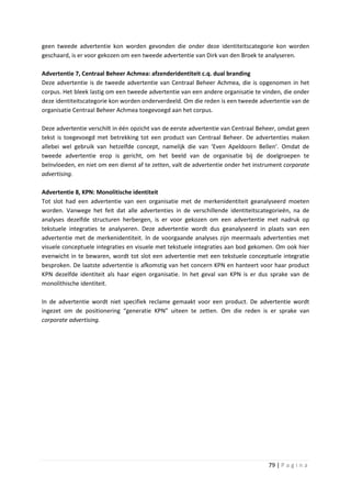 geen tweede advertentie kon worden gevonden die onder deze identiteitscategorie kon worden
geschaard, is er voor gekozen om een tweede advertentie van Dirk van den Broek te analyseren.

Advertentie 7, Centraal Beheer Achmea: afzenderidentiteit c.q. dual branding
Deze advertentie is de tweede advertentie van Centraal Beheer Achmea, die is opgenomen in het
corpus. Het bleek lastig om een tweede advertentie van een andere organisatie te vinden, die onder
deze identiteitscategorie kon worden onderverdeeld. Om die reden is een tweede advertentie van de
organisatie Centraal Beheer Achmea toegevoegd aan het corpus.

Deze advertentie verschilt in één opzicht van de eerste advertentie van Centraal Beheer, omdat geen
tekst is toegevoegd met betrekking tot een product van Centraal Beheer. De advertenties maken
allebei wel gebruik van hetzelfde concept, namelijk die van ‘Even Apeldoorn Bellen’. Omdat de
tweede advertentie erop is gericht, om het beeld van de organisatie bij de doelgroepen te
beïnvloeden, en niet om een dienst af te zetten, valt de advertentie onder het instrument corporate
advertising.

Advertentie 8, KPN: Monolitische identiteit
Tot slot had een advertentie van een organisatie met de merkenidentiteit geanalyseerd moeten
worden. Vanwege het feit dat alle advertenties in de verschillende identiteitscategorieën, na de
analyses dezelfde structuren herbergen, is er voor gekozen om een advertentie met nadruk op
tekstuele integraties te analyseren. Deze advertentie wordt dus geanalyseerd in plaats van een
advertentie met de merkenidentiteit. In de voorgaande analyses zijn meermaals advertenties met
visuele conceptuele integraties en visuele met tekstuele integraties aan bod gekomen. Om ook hier
evenwicht in te bewaren, wordt tot slot een advertentie met een tekstuele conceptuele integratie
besproken. De laatste advertentie is afkomstig van het concern KPN en hanteert voor haar product
KPN dezelfde identiteit als haar eigen organisatie. In het geval van KPN is er dus sprake van de
monolithische identiteit.

In de advertentie wordt niet specifiek reclame gemaakt voor een product. De advertentie wordt
ingezet om de positionering “generatie KPN” uiteen te zetten. Om die reden is er sprake van
corporate advertising.




                                                                                   79 | P a g i n a
 