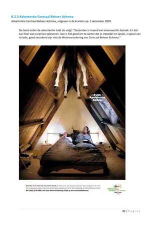 B.2.3 Advertentie Centraal Beheer Achmea
Advertentie Centraal Beheer Achmea, uitgeven in de kranten op: 5 december 2009.


      De tekst onder de advertentie luidt als volgt: “December is maand van onverwachts bezoek. En dat
      kan heel wat surprises opleveren. Dan is het goed om te weten dat je inboedel en opstal, in geval van
      schade, goed verzekerd zijn met de Woonverzekering van Centraal Beheer Achmea.”




                                                                                           82 | P a g i n a
 