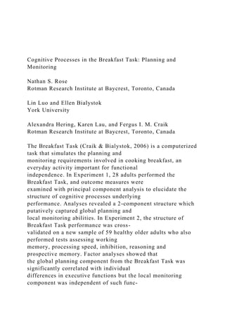 Cognitive Processes in the Breakfast Task: Planning and
Monitoring
Nathan S. Rose
Rotman Research Institute at Baycrest, Toronto, Canada
Lin Luo and Ellen Bialystok
York University
Alexandra Hering, Karen Lau, and Fergus I. M. Craik
Rotman Research Institute at Baycrest, Toronto, Canada
The Breakfast Task (Craik & Bialystok, 2006) is a computerized
task that simulates the planning and
monitoring requirements involved in cooking breakfast, an
everyday activity important for functional
independence. In Experiment 1, 28 adults performed the
Breakfast Task, and outcome measures were
examined with principal component analysis to elucidate the
structure of cognitive processes underlying
performance. Analyses revealed a 2-component structure which
putatively captured global planning and
local monitoring abilities. In Experiment 2, the structure of
Breakfast Task performance was cross-
validated on a new sample of 59 healthy older adults who also
performed tests assessing working
memory, processing speed, inhibition, reasoning and
prospective memory. Factor analyses showed that
the global planning component from the Breakfast Task was
significantly correlated with individual
differences in executive functions but the local monitoring
component was independent of such func-
 