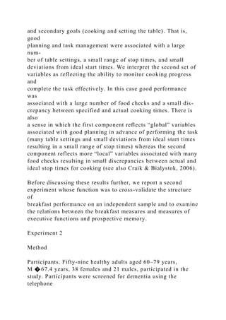 and secondary goals (cooking and setting the table). That is,
good
planning and task management were associated with a large
num-
ber of table settings, a small range of stop times, and small
deviations from ideal start times. We interpret the second set of
variables as reflecting the ability to monitor cooking progress
and
complete the task effectively. In this case good performance
was
associated with a large number of food checks and a small dis-
crepancy between specified and actual cooking times. There is
also
a sense in which the first component reflects “global” variables
associated with good planning in advance of performing the task
(many table settings and small deviations from ideal start times
resulting in a small range of stop times) whereas the second
component reflects more “local” variables associated with many
food checks resulting in small discrepancies between actual and
ideal stop times for cooking (see also Craik & Bialystok, 2006).
Before discussing these results further, we report a second
experiment whose function was to cross-validate the structure
of
breakfast performance on an independent sample and to examine
the relations between the breakfast measures and measures of
executive functions and prospective memory.
Experiment 2
Method
Participants. Fifty-nine healthy adults aged 60–79 years,
M � 67.4 years, 38 females and 21 males, participated in the
study. Participants were screened for dementia using the
telephone
 