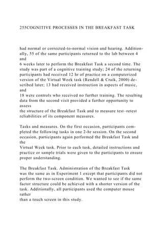 255COGNITIVE PROCESSES IN THE BREAKFAST TASK
had normal or corrected-to-normal vision and hearing. Addition-
ally, 55 of the same participants returned to the lab between 4
and
6 weeks later to perform the Breakfast Task a second time. The
study was part of a cognitive training study; 24 of the returning
participants had received 12 hr of practice on a computerized
version of the Virtual Week task (Rendell & Craik, 2000) de-
scribed later; 13 had received instruction in aspects of music,
and
18 were controls who received no further training. The resulting
data from the second visit provided a further opportunity to
assess
the structure of the Breakfast Task and to measure test–retest
reliabilities of its component measures.
Tasks and measures. On the first occasion, participants com-
pleted the following tasks in one 2-hr session. On the second
occasion, participants again performed the Breakfast Task and
the
Virtual Week task. Prior to each task, detailed instructions and
practice or sample trials were given to the participants to ensure
proper understanding.
The Breakfast Task. Administration of the Breakfast Task
was the same as in Experiment 1 except that participants did not
perform the two-screen condition. We wanted to see if the same
factor structure could be achieved with a shorter version of the
task. Additionally, all participants used the computer mouse
rather
than a touch screen in this study.
 