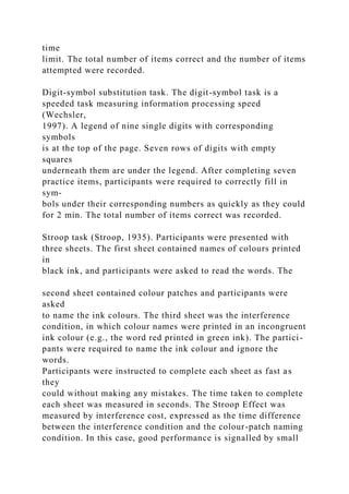 time
limit. The total number of items correct and the number of items
attempted were recorded.
Digit-symbol substitution task. The digit-symbol task is a
speeded task measuring information processing speed
(Wechsler,
1997). A legend of nine single digits with corresponding
symbols
is at the top of the page. Seven rows of digits with empty
squares
underneath them are under the legend. After completing seven
practice items, participants were required to correctly fill in
sym-
bols under their corresponding numbers as quickly as they could
for 2 min. The total number of items correct was recorded.
Stroop task (Stroop, 1935). Participants were presented with
three sheets. The first sheet contained names of colours printed
in
black ink, and participants were asked to read the words. The
second sheet contained colour patches and participants were
asked
to name the ink colours. The third sheet was the interference
condition, in which colour names were printed in an incongruent
ink colour (e.g., the word red printed in green ink). The partici-
pants were required to name the ink colour and ignore the
words.
Participants were instructed to complete each sheet as fast as
they
could without making any mistakes. The time taken to complete
each sheet was measured in seconds. The Stroop Effect was
measured by interference cost, expressed as the time difference
between the interference condition and the colour-patch naming
condition. In this case, good performance is signalled by small
 