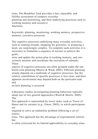 tions. The Breakfast Task provides a fast, enjoyable, and
lifelike assessment of complex everyday
planning and monitoring, and their underlying processes such as
working memory and executive
functions.
Keywords: planning, monitoring, working memory, prospective
memory, executive processes
The cognitive processes underlying many everyday activities,
such as running errands, shopping for groceries, or preparing a
meal, are surprisingly complex. To complete such activities it is
necessary to formulate a sequence of actions to achieve the
goals,
store and update the action plan in working memory, and con-
sciously monitor and coordinate the execution of subtasks.
These
aspects of cognitive processes are often grouped under the um-
brella term planning (Morris & Ward, 2005). Efficient planning
clearly depends on a multitude of cognitive processes, but the
relative contribution of specific processes is less clear, and their
apparent involvement may depend both on the particular task
and
on how planning is assessed.
Laboratory studies investigating planning behaviour typically
adopt one of two general approaches (Ward & Morris, 2005).
The
first approach is represented by tower tasks, such as Tower of
Hanoi and its variants (e.g., Owen, 2005), in which participants
are
required to solve an unfamiliar problem following a set of
restric-
tions. This approach has the advantage of experimental control,
but
is often criticised for its limited applicability to everyday situa-
 