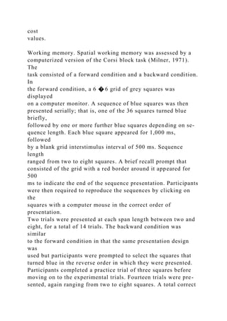 cost
values.
Working memory. Spatial working memory was assessed by a
computerized version of the Corsi block task (Milner, 1971).
The
task consisted of a forward condition and a backward condition.
In
the forward condition, a 6 � 6 grid of grey squares was
displayed
on a computer monitor. A sequence of blue squares was then
presented serially; that is, one of the 36 squares turned blue
briefly,
followed by one or more further blue squares depending on se-
quence length. Each blue square appeared for 1,000 ms,
followed
by a blank grid interstimulus interval of 500 ms. Sequence
length
ranged from two to eight squares. A brief recall prompt that
consisted of the grid with a red border around it appeared for
500
ms to indicate the end of the sequence presentation. Participants
were then required to reproduce the sequences by clicking on
the
squares with a computer mouse in the correct order of
presentation.
Two trials were presented at each span length between two and
eight, for a total of 14 trials. The backward condition was
similar
to the forward condition in that the same presentation design
was
used but participants were prompted to select the squares that
turned blue in the reverse order in which they were presented.
Participants completed a practice trial of three squares before
moving on to the experimental trials. Fourteen trials were pre-
sented, again ranging from two to eight squares. A total correct
 