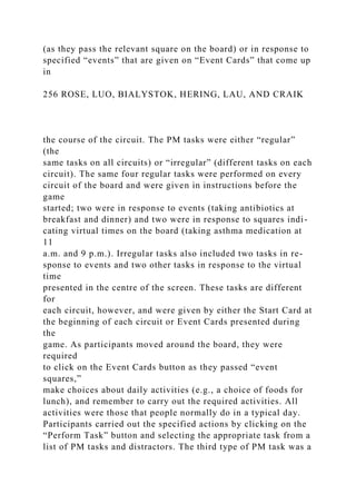 (as they pass the relevant square on the board) or in response to
specified “events” that are given on “Event Cards” that come up
in
256 ROSE, LUO, BIALYSTOK, HERING, LAU, AND CRAIK
the course of the circuit. The PM tasks were either “regular”
(the
same tasks on all circuits) or “irregular” (different tasks on each
circuit). The same four regular tasks were performed on every
circuit of the board and were given in instructions before the
game
started; two were in response to events (taking antibiotics at
breakfast and dinner) and two were in response to squares indi-
cating virtual times on the board (taking asthma medication at
11
a.m. and 9 p.m.). Irregular tasks also included two tasks in re-
sponse to events and two other tasks in response to the virtual
time
presented in the centre of the screen. These tasks are different
for
each circuit, however, and were given by either the Start Card at
the beginning of each circuit or Event Cards presented during
the
game. As participants moved around the board, they were
required
to click on the Event Cards button as they passed “event
squares,”
make choices about daily activities (e.g., a choice of foods for
lunch), and remember to carry out the required activities. All
activities were those that people normally do in a typical day.
Participants carried out the specified actions by clicking on the
“Perform Task” button and selecting the appropriate task from a
list of PM tasks and distractors. The third type of PM task was a
 