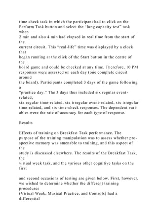 time check task in which the participant had to click on the
Perform Task button and select the “lung capacity test” task
when
2 min and also 4 min had elapsed in real time from the start of
the
current circuit. This “real-life” time was displayed by a clock
that
began running at the click of the Start button in the centre of
the
board game and could be checked at any time. Therefore, 10 PM
responses were assessed on each day (one complete circuit
around
the board). Participants completed 3 days of the game following
a
“practice day.” The 3 days thus included six regular event-
related,
six regular time-related, six irregular event-related, six irregular
time-related, and six time-check responses. The dependent vari-
ables were the rate of accuracy for each type of response.
Results
Effects of training on Breakfast Task performance. The
purpose of the training manipulation was to assess whether pro-
spective memory was amenable to training, and this aspect of
the
study is discussed elsewhere. The results of the Breakfast Task,
the
virtual week task, and the various other cognitive tasks on the
first
and second occasions of testing are given below. First, however,
we wished to determine whether the different training
procedures
(Virtual Week, Musical Practice, and Controls) had a
differential
 