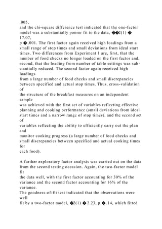 .005,
and the chi-square difference test indicated that the one-factor
model was a substantially poorer fit to the data, ��2(1) �
17.07,
p � .001. The first factor again received high loadings from a
small range of stop times and small deviations from ideal start
times. Two differences from Experiment 1 are, first, that the
number of food checks no longer loaded on the first factor and,
second, that the loading from number of table settings was sub-
stantially reduced. The second factor again received high
loadings
from a large number of food checks and small discrepancies
between specified and actual stop times. Thus, cross-validation
of
the structure of the breakfast measures on an independent
sample
was achieved with the first set of variables reflecting effective
planning and cooking performance (small deviations from ideal
start times and a narrow range of stop times), and the second set
of
variables reflecting the ability to efficiently carry out the plan
and
monitor cooking progress (a large number of food checks and
small discrepancies between specified and actual cooking times
for
each food).
A further exploratory factor analysis was carried out on the data
from the second testing occasion. Again, the two-factor model
fit
the data well, with the first factor accounting for 30% of the
variance and the second factor accounting for 16% of the
variance.
The goodness-of-fit test indicated that the observations were
well
fit by a two-factor model, �2(1) � 2.23, p � .14, which fitted
 