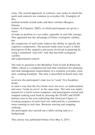 tions. The second approach, in contrast, uses tasks in which the
goals and contexts are common in everyday life. Examples of
this
method include errand tasks and their variants (Burgess,
Simons,
Coates, & Channon, 2005), in which participants are given a
series
of tasks to perform in a set order, typically in real-life settings.
This approach has the advantage of better ecological validity,
but
the complexity of such tasks reduces the ability to specify the
cognitive components. The present study aims to give a fuller
description of the cognitive processes involved in planning by
using a simulated “real-life” task that has both ecological
validity
and experimental control.
The task in question is the Breakfast Task (Craik & Bialystok,
2006), which is a computerized task that simulates the planning
and task management requirements in a common everyday situa-
tion: cooking breakfast. The task is described in detail later, but
in
overview the participant’s task was to “cook” five breakfast
foods
in such a way that the five foods were not over- or undercooked,
and were “ready to serve” at the same time. The task was imple-
mented on a touch-screen computer, and participants started and
stopped cooking each food by pressing the START and STOP
buttons next to the icon indicating that food (see Figure 1).
Cooking progress of each food was indicated by a countdown
timer running in real time. Between starting and stopping
cooking,
the participant also carried out a table-setting task as a
background
This article was published Online First May 4, 2015.
 
