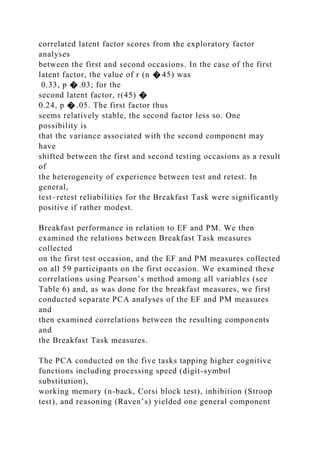 correlated latent factor scores from the exploratory factor
analyses
between the first and second occasions. In the case of the first
latent factor, the value of r (n � 45) was
0.33, p � .03; for the
second latent factor, r(45) �
0.24, p � .05. The first factor thus
seems relatively stable, the second factor less so. One
possibility is
that the variance associated with the second component may
have
shifted between the first and second testing occasions as a result
of
the heterogeneity of experience between test and retest. In
general,
test–retest reliabilities for the Breakfast Task were significantly
positive if rather modest.
Breakfast performance in relation to EF and PM. We then
examined the relations between Breakfast Task measures
collected
on the first test occasion, and the EF and PM measures collected
on all 59 participants on the first occasion. We examined these
correlations using Pearson’s method among all variables (see
Table 6) and, as was done for the breakfast measures, we first
conducted separate PCA analyses of the EF and PM measures
and
then examined correlations between the resulting components
and
the Breakfast Task measures.
The PCA conducted on the five tasks tapping higher cognitive
functions including processing speed (digit-symbol
substitution),
working memory (n-back, Corsi block test), inhibition (Stroop
test), and reasoning (Raven’s) yielded one general component
 