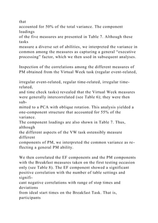 that
accounted for 50% of the total variance. The component
loadings
of the five measures are presented in Table 7. Although these
tasks
measure a diverse set of abilities, we interpreted the variance in
common among the measures as capturing a general “executive
processing” factor, which we then used in subsequent analyses.
Inspection of the correlations among the different measures of
PM obtained from the Virtual Week task (regular event-related,
irregular event-related, regular time-related, irregular time-
related,
and time check tasks) revealed that the Virtual Week measures
were generally intercorrelated (see Table 6); they were then
sub-
mitted to a PCA with oblique rotation. This analysis yielded a
one-component structure that accounted for 55% of the
variance.
The component loadings are also shown in Table 7. Thus,
although
the different aspects of the VW task ostensibly measure
different
components of PM, we interpreted the common variance as re-
flecting a general PM ability.
We then correlated the EF components and the PM components
with the Breakfast measures taken on the first testing occasion
only (see Table 8). The EF component showed a significant
positive correlation with the number of table settings and
signifi-
cant negative correlations with range of stop times and
deviations
from ideal start times on the Breakfast Task. That is,
participants
 