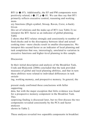 BT1 (r � .07). Additionally, the EF and PM components were
positively related, r � .37, p � .01. We can thus say that BT1
primarily reflects executive control, reasoning and working
mem-
ory functions (Digit-symbol, Stroop, Raven, Corsi, n-back).
Given
this set of relations and the make-up of BT1 (see Table 2) we
interpret the BT1 factor as an indicator of global planning.
Table
2 shows that BT2 relates strongly and consistently to number of
food checks and to the discrepancy between ideal and actual
cooking time—more checks result in smaller discrepancies. We
interpret this second factor as an indicator of local planning and
task completion that was, interestingly, unrelated to variation in
executive functions and higher-level planning in this sample.
Discussion
In their initial description and analysis of the Breakfast Task,
Craik and Bialystok (2006) concluded that the task provided
measures of global and local planning abilities, and that in turn
these abilities were related to individual differences in task
switch-
ing, working memory, and prospective memory. In general, the
present study confirmed these conclusions with fuller
supporting
data, but with the major exception that little evidence was found
for a prospective memory component in the Breakfast Task.
This
surprising finding is discussed later, but we first discuss the two
components revealed consistently by the PCA and factor
analyses
shown in Table 2.
These analyses revealed two separable components in breakfast
 