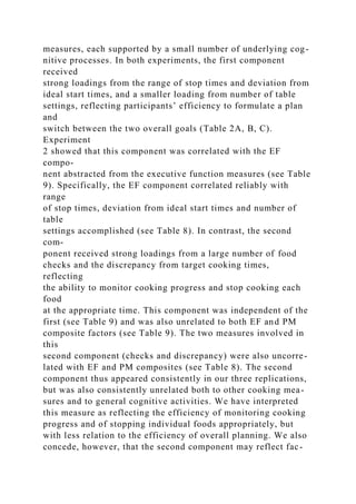 measures, each supported by a small number of underlying cog-
nitive processes. In both experiments, the first component
received
strong loadings from the range of stop times and deviation from
ideal start times, and a smaller loading from number of table
settings, reflecting participants’ efficiency to formulate a plan
and
switch between the two overall goals (Table 2A, B, C).
Experiment
2 showed that this component was correlated with the EF
compo-
nent abstracted from the executive function measures (see Table
9). Specifically, the EF component correlated reliably with
range
of stop times, deviation from ideal start times and number of
table
settings accomplished (see Table 8). In contrast, the second
com-
ponent received strong loadings from a large number of food
checks and the discrepancy from target cooking times,
reflecting
the ability to monitor cooking progress and stop cooking each
food
at the appropriate time. This component was independent of the
first (see Table 9) and was also unrelated to both EF and PM
composite factors (see Table 9). The two measures involved in
this
second component (checks and discrepancy) were also uncorre-
lated with EF and PM composites (see Table 8). The second
component thus appeared consistently in our three replications,
but was also consistently unrelated both to other cooking mea-
sures and to general cognitive activities. We have interpreted
this measure as reflecting the efficiency of monitoring cooking
progress and of stopping individual foods appropriately, but
with less relation to the efficiency of overall planning. We also
concede, however, that the second component may reflect fac-
 