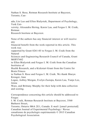 Nathan S. Rose, Rotman Research Institute at Baycrest,
Toronto, Can-
ada; Lin Luo and Ellen Bialystok, Department of Psychology,
York Uni-
versity; Alexandra Hering, Karen Lau, and Fergus I. M. Craik,
Rotman
Research Institute at Baycrest.
None of the authors has any financial interest or will receive
any
financial benefit from the work reported in this article. This
work was
supported by Grant 8261-03 to Fergus I. M. Craik from the
Natural
Sciences and Engineering Research Council of Canada, Grant
MOP57482
to Ellen Bialystok and Fergus I. M. Craik from the Canadian
Institutes of
Health Research, and a Kickstart Grant from the Centre for
Brain Fitness
to Nathan S. Rose and Fergus I. M. Craik. We thank Sharyn
Kreuger, Jane
Logan, Ashley Morgan, Evelyn Zastepa, Karen Lau, Yunjo Lee,
Jenna
Ware, and Brittany Murphy for their help with data collection
and scoring.
Correspondence concerning this article should be addressed to
Fergus
I. M. Craik, Rotman Research Institute at Baycrest, 3560
Bathurst Street,
Toronto, Ontario M6A 2E1, Canada. E-mail: [email protected]
Canadian Journal of Experimental Psychology / Revue
canadienne de psychologie expérimentale © 2015 Canadian
Psychological Association
 
