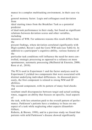 mance in a complex multitasking environment, in their case via
a
general memory factor. Logie and colleagues used deviation
from
ideal starting times from the Breakfast Task as a potential
predictor
of dual-task performance in their study, but found no significant
relations between deviation scores and other variables,
including
measures of WM. For unknown reasons this result differs from
the
present findings, where deviation correlated significantly with
Digit-symbol, Raven’s and the Corsi WM task (see Table 6). In
addition to a participant’s cognitive ability, various features of
the
particular task conditions will influence the need for more con-
trolled, strategic processing as opposed to a reliance on more
spontaneous, automatic processing (McDaniel & Einstein, 2000;
Rose et al., 2010).
The PCA used in Experiment 1 and the factor analyses used in
Experiment 2 yielded two components that were associated with
distinct underlying individual differences. As discussed previ-
ously, the first component is related to strong WM and EF
abilities.
The second component, with its pattern of many food checks
and
resultant small discrepancies between target and actual cooking
times, suggests an ability that focuses on specific, local aspects
of
the task, with less attention paid to the overall pattern of perfor-
mance. Parkinson’s patients have a tendency to focus on one
aspect of a task while neglecting other aspects (Gauntlett-
Gilbert,
Roberts, & Brown, 1999), and in a previous study we found that
patients with mild Parkinson’s disease showed significantly
 