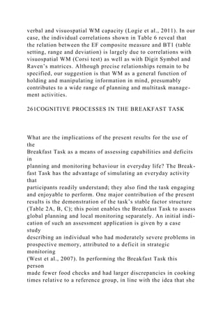 verbal and visuospatial WM capacity (Logie et al., 2011). In our
case, the individual correlations shown in Table 6 reveal that
the relation between the EF composite measure and BT1 (table
setting, range and deviation) is largely due to correlations with
visuospatial WM (Corsi test) as well as with Digit Symbol and
Raven’s matrices. Although precise relationships remain to be
specified, our suggestion is that WM as a general function of
holding and manipulating information in mind, presumably
contributes to a wide range of planning and multitask manage-
ment activities.
261COGNITIVE PROCESSES IN THE BREAKFAST TASK
What are the implications of the present results for the use of
the
Breakfast Task as a means of assessing capabilities and deficits
in
planning and monitoring behaviour in everyday life? The Break-
fast Task has the advantage of simulating an everyday activity
that
participants readily understand; they also find the task engaging
and enjoyable to perform. One major contribution of the present
results is the demonstration of the task’s stable factor structure
(Table 2A, B, C); this point enables the Breakfast Task to assess
global planning and local monitoring separately. An initial indi-
cation of such an assessment application is given by a case
study
describing an individual who had moderately severe problems in
prospective memory, attributed to a deficit in strategic
monitoring
(West et al., 2007). In performing the Breakfast Task this
person
made fewer food checks and had larger discrepancies in cooking
times relative to a reference group, in line with the idea that she
 