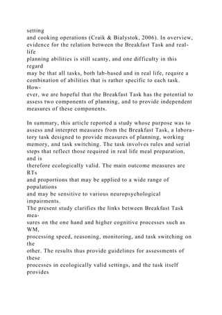 setting
and cooking operations (Craik & Bialystok, 2006). In overview,
evidence for the relation between the Breakfast Task and real-
life
planning abilities is still scanty, and one difficulty in this
regard
may be that all tasks, both lab-based and in real life, require a
combination of abilities that is rather specific to each task.
How-
ever, we are hopeful that the Breakfast Task has the potential to
assess two components of planning, and to provide independent
measures of these components.
In summary, this article reported a study whose purpose was to
assess and interpret measures from the Breakfast Task, a labora-
tory task designed to provide measures of planning, working
memory, and task switching. The task involves rules and serial
steps that reflect those required in real life meal preparation,
and is
therefore ecologically valid. The main outcome measures are
RTs
and proportions that may be applied to a wide range of
populations
and may be sensitive to various neuropsychological
impairments.
The present study clarifies the links between Breakfast Task
mea-
sures on the one hand and higher cognitive processes such as
WM,
processing speed, reasoning, monitoring, and task switching on
the
other. The results thus provide guidelines for assessments of
these
processes in ecologically valid settings, and the task itself
provides
 
