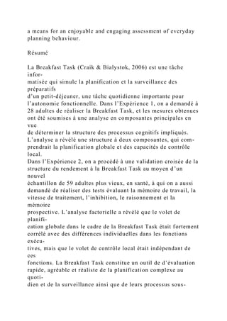 a means for an enjoyable and engaging assessment of everyday
planning behaviour.
Résumé
La Breakfast Task (Craik & Bialystok, 2006) est une tâche
infor-
matisée qui simule la planification et la surveillance des
préparatifs
d’un petit-déjeuner, une tâche quotidienne importante pour
l’autonomie fonctionnelle. Dans l’Expérience 1, on a demandé à
28 adultes de réaliser la Breakfast Task, et les mesures obtenues
ont été soumises à une analyse en composantes principales en
vue
de déterminer la structure des processus cognitifs impliqués.
L’analyse a révélé une structure à deux composantes, qui com-
prendrait la planification globale et des capacités de contrôle
local.
Dans l’Expérience 2, on a procédé à une validation croisée de la
structure du rendement à la Breakfast Task au moyen d’un
nouvel
échantillon de 59 adultes plus vieux, en santé, à qui on a aussi
demandé de réaliser des tests évaluant la mémoire de travail, la
vitesse de traitement, l’inhibition, le raisonnement et la
mémoire
prospective. L’analyse factorielle a révélé que le volet de
planifi-
cation globale dans le cadre de la Breakfast Task était fortement
corrélé avec des différences individuelles dans les fonctions
exécu-
tives, mais que le volet de contrôle local était indépendant de
ces
fonctions. La Breakfast Task constitue un outil de d’évaluation
rapide, agréable et réaliste de la planification complexe au
quoti-
dien et de la surveillance ainsi que de leurs processus sous-
 