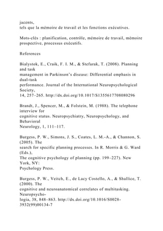 jacents,
tels que la mémoire de travail et les fonctions exécutives.
Mots-clés : planification, contrôle, mémoire de travail, mémoire
prospective, processus exécutifs.
References
Bialystok, E., Craik, F. I. M., & Stefurak, T. (2008). Planning
and task
management in Parkinson’s disease: Differential emphasis in
dual-task
performance. Journal of the International Neuropsychological
Society,
14, 257–265. http://dx.doi.org/10.1017/S1355617708080296
Brandt, J., Spencer, M., & Folstein, M. (1988). The telephone
interview for
cognitive status. Neuropsychiatry, Neuropsychology, and
Behavioral
Neurology, 1, 111–117.
Burgess, P. W., Simons, J. S., Coates, L. M.-A., & Channon, S.
(2005). The
search for specific planning processes. In R. Morris & G. Ward
(Eds.),
The cognitive psychology of planning (pp. 199–227). New
York, NY:
Psychology Press.
Burgess, P. W., Veitch, E., de Lacy Costello, A., & Shallice, T.
(2000). The
cognitive and neuroanatomical correlates of multitasking.
Neuropsycho-
logia, 38, 848–863. http://dx.doi.org/10.1016/S0028-
3932(99)00134-7
 