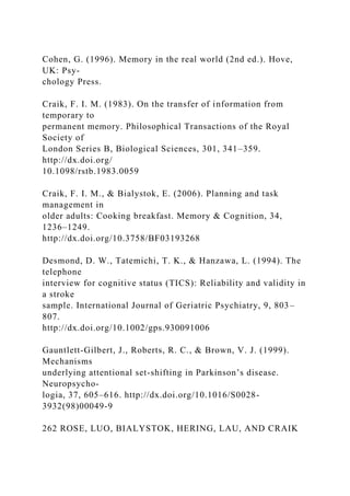 Cohen, G. (1996). Memory in the real world (2nd ed.). Hove,
UK: Psy-
chology Press.
Craik, F. I. M. (1983). On the transfer of information from
temporary to
permanent memory. Philosophical Transactions of the Royal
Society of
London Series B, Biological Sciences, 301, 341–359.
http://dx.doi.org/
10.1098/rstb.1983.0059
Craik, F. I. M., & Bialystok, E. (2006). Planning and task
management in
older adults: Cooking breakfast. Memory & Cognition, 34,
1236–1249.
http://dx.doi.org/10.3758/BF03193268
Desmond, D. W., Tatemichi, T. K., & Hanzawa, L. (1994). The
telephone
interview for cognitive status (TICS): Reliability and validity in
a stroke
sample. International Journal of Geriatric Psychiatry, 9, 803–
807.
http://dx.doi.org/10.1002/gps.930091006
Gauntlett-Gilbert, J., Roberts, R. C., & Brown, V. J. (1999).
Mechanisms
underlying attentional set-shifting in Parkinson’s disease.
Neuropsycho-
logia, 37, 605–616. http://dx.doi.org/10.1016/S0028-
3932(98)00049-9
262 ROSE, LUO, BIALYSTOK, HERING, LAU, AND CRAIK
 