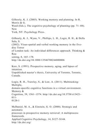 Gilhooly, K. J. (2005). Working memory and planning. In R.
Morris & G.
Ward (Eds.), The cognitive psychology of planning (pp. 71–88).
New
York, NY: Psychology Press.
Gilhooly, K. J., Wynn, V., Phillips, L. H., Logie, R. H., & Della
Sala, S.
(2002). Visuo-spatial and verbal working memory in the five-
disc Tower
of London task: An individual differences approach. Thinking &
Rea-
soning, 8, 165–178.
http://dx.doi.org/10.1080/13546780244000006
Kerr, S. (1991). Prospective memory, aging, and lapses of
intention.
Unpublished master’s thesis, University of Toronto, Toronto,
Canada.
Logie, R. H., Trawley, S., & Law, A. (2011). Multitasking:
Multiple,
domain-specific cognitive functions in a virtual environment.
Memory &
Cognition, 39, 1561–1574. http://dx.doi.org/10.3758/s13421-
011-
0120-1
McDaniel, M. A., & Einstein, G. O. (2000). Strategic and
automatic
processes in prospective memory retrieval: A multiprocess
framework.
Applied Cognitive Psychology, 14, S127–S144.
http://dx.doi.org/
 