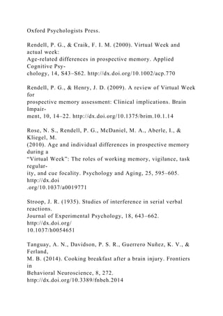 Oxford Psychologists Press.
Rendell, P. G., & Craik, F. I. M. (2000). Virtual Week and
actual week:
Age-related differences in prospective memory. Applied
Cognitive Psy-
chology, 14, S43–S62. http://dx.doi.org/10.1002/acp.770
Rendell, P. G., & Henry, J. D. (2009). A review of Virtual Week
for
prospective memory assessment: Clinical implications. Brain
Impair-
ment, 10, 14–22. http://dx.doi.org/10.1375/brim.10.1.14
Rose, N. S., Rendell, P. G., McDaniel, M. A., Aberle, I., &
Kliegel, M.
(2010). Age and individual differences in prospective memory
during a
“Virtual Week”: The roles of working memory, vigilance, task
regular-
ity, and cue focality. Psychology and Aging, 25, 595–605.
http://dx.doi
.org/10.1037/a0019771
Stroop, J. R. (1935). Studies of interference in serial verbal
reactions.
Journal of Experimental Psychology, 18, 643–662.
http://dx.doi.org/
10.1037/h0054651
Tanguay, A. N., Davidson, P. S. R., Guerrero Nuñez, K. V., &
Ferland,
M. B. (2014). Cooking breakfast after a brain injury. Frontiers
in
Behavioral Neuroscience, 8, 272.
http://dx.doi.org/10.3389/fnbeh.2014
 